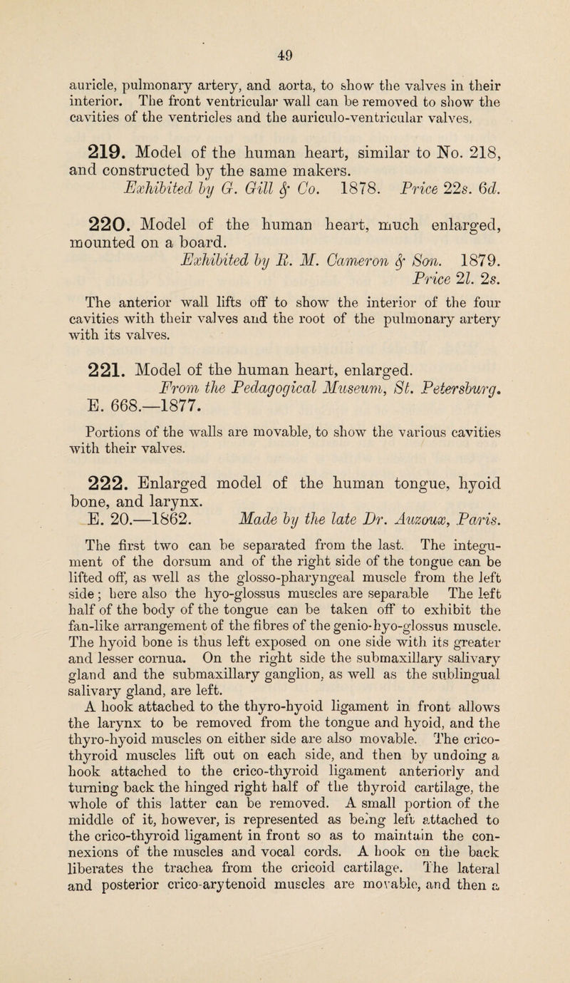 auricle, pulmonary artery, and aorta, to show the valves in their interior. The front ventricular wall can he removed to show the cavities of the ventricles and the auriculo-ventricular valves, 219. Model of the human heart, similar to No. 218, and constructed by the same makers. Exhibited by G. Gill Sf Co. 1878. Price 22s. 6d. 220. Model of the human heart, much enlarged, mounted on a board. Exhibited by P. M. Cameron Sf Son. 1879. Price 21. 2s. The anterior wall lifts off to show the interior of the four cavities with their valves and the root of the pulmonary artery with its valves. 221. Model of the human heart, enlarged. From the Pedagogical Museum, St. Petersburg* E. 668.—1877. Portions of the walls are movable, to show the various cavities with their valves. 222. Enlarged model of the human tongue, hyoid bone, and larynx. E. 20.—1862. Made by the late Dr. Auzoux, Paris. The first two can be separated from the last. The integu¬ ment of the dorsum and of the right side of the tongue can be lifted oft*, as well as the glosso-pharyngeal muscle from the left side; here also the hyo-glossus muscles are separable The left half of the body of the tongue can be taken oft* to exhibit the fan-like arrangement of the fibres of the genio-hyo-glossus muscle. The hyoid bone is thus left exposed on one side with its greater and lesser cornua. On the right side the submaxillary salivary gland and the submaxillary ganglion, as well as the sublingual salivary gland, are left. A hook attached to the thyro-hyoid ligament in front allows the larynx to be removed from the tongue and hyoid, and the thyro-hyoid muscles on either side are also movable. The crico¬ thyroid muscles lift out on each side, and then by undoing a hook attached to the crico-thyroid ligament anteriorly and turning back the hinged right half of the thyroid cartilage, the whole of this latter can be removed. A small portion of the middle of it, however, is represented as being left attached to the crico-thyroid ligament in front so as to maintain the con¬ nexions of the muscles and vocal cords. A book on the back liberates the trachea from the cricoid cartilage. The lateral and posterior crico-arytenoid muscles are movable, and then a