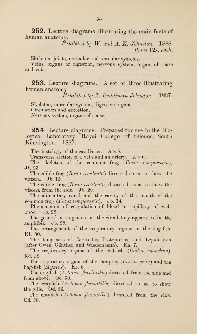 252. Lecture diagrams illustrating the main facts of human anatomy. Exhibited by W. and A. IL Johnston. 1888. Price 12s. each. Skeleton, joints, muscular and vascular systems. Veins, organs of digestion, nervous system, organs of sense and voice. p 253. Lecture diagrams. A set of three illustrating human anatomy. Exhibited by T. Ruddiman Johnston. 1887. Skeleton, muscular system, digestive organs. Circulation and excretion. Nervous system, organs of sense. 254. Lecture diagrams. Prepared for use in the Bio¬ logical Laboratory, Royal College of Science, South Kensington. 1887. The histolog}^ of the capillaries. A x 5. Transverse section of a vein and an artery. A x 6. The skeleton of the common frog (.Rana temporaria). Jb. 23. The edible frog (Rana esculenta) dissected so as to show the viscera. Jb. 15. The edible frog (Rana esculenta) dissected so as to show the viscera from the side. Jb. 20. The alimentary canal and the cavity of the mouth of the common frog {Rana temporaria). Jb. 14. Phenomenon of coagulation of blood in capillary of web. Frog. Jb. 29. The general arrangement of the circulatory apparatus in the amphibia. Jb. 28. The arrangement of the respiratory organs in the dog-fish. Kb. 30. The lung sacs of Ceratodus, Protopterus, and Lepidosiren (after Owen, Gunther, and Wiedersheim). Ka. 7. The respiratory organs of the cod-fish (Gadus morrhua). Kd. 58. The respiratory organs of the lamprey (Petromyzon) and the hag-fish (.Myxine). Ke. 6. The crayfish (.Astacus fiuviatilis) dissected from the side and from above. Od. 53. The crayfish {Astacus fiuviatilis) dissected so as to show the gills. Od. 56. The crayfish (Astacus fiuviatilis) dissected from the side. Od. 58.