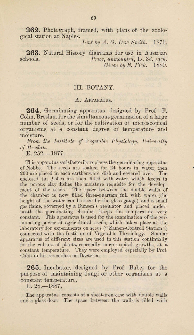 262. Photograph, framed, with plans of the zoolo¬ gical station at Naples. Lent by A. G. Dew Smith. 1876. 263. Natural History diagrams for use in Austrian schools. Price, unmounted, Is. 3d. each. Given by E. Piclc. 1880. III. BOTANY. A. Apparatus. 264. Germinating apparatus, designed by Prof. P. Cohn, Breslau, for the simultaneous germination of a large number of seeds, or for the cultivation of microscopical organisms at a constant degree of temperature and moisture. From the Institute of Vegetable Physiology, University of Breslau. * E. 252.—1877. This apparatus satisfactorily replaces the germinating apparatus of Nobbe. The seeds are soaked for 24 hours in water, then 200 are placed in each earthenware dish and covered over. The enclosed tin dishes are then filled with water, which keeps in the porous clay dishes the moisture requisite for the develop¬ ment of the seeds. The space between the double walls of the chamber is now filled three-quarters full with water (the height of the water can be seen by the glass gauge), and a small gas flame, governed by a Bunsen’s regulator and placed under¬ neath the germinating chamber, keeps the temperature very constant. This apparatus is used for the examination of the ger¬ minating power of agricultural seeds, which takes place at the laboratory for experiments on seeds (“ Samen-Controll Station ”) connected with the Institute of Vegetable Physiology. Similar apparatus of different sizes are used in this station continually for the culture of plants, especially microscopical growths, at a constant temperature. They were employed especially by Prof. Cohn in his researches on Bacteria. 265. Incubator, designed by Prof. Babe, for the purpose of maintaining fungi or other organisms at a constant temperature. E. 28.—1887. The apparatus consists of a sheet-iron case with double walls and a glass door. The space between the walls is filled with