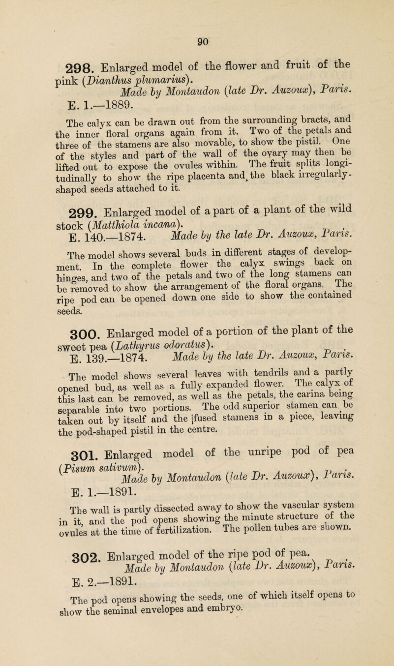 298. Enlarged model of tlie flower and fruit of tlie pink (Dianthus jylumarius). Made by Montaudon (late Dr. Auzoux), Pans. E. 1.—1889. The calyx can be drawn out from the surrounding bracts, and the inner floral organs again from it. Two of the petals and three of the stamens are also movable, to show the pistil. One of the styles and part of the wall of the oyary may then be lifted out to expose the ovules within. The fruit splits longi¬ tudinally to show the ripe placenta andA the black iiregulaily- shaped seeds attached to it. 299. Enlarged model of apart of a plant of the wild stock (Matthiola incana). . g p4(y_1874. Made by the late Dr. Auzoux, Pans. The model shows several buds in different stages of develop¬ ment In the complete flower the calyx swings back on hinges, and two of the petals and two of the long stamens can be removed to show the arrangement of the floral organs, lhe ripe pod can be opened down one side to show the contained seeds. 300. Enlarged model of a portion of the plant of the sweet pea (Lathyrus odoratus). jy P39._1874. Made by tlie late Dr. Auzoux, Pans. The model shows several leaves with tendrils and a partly opened bud, as -well as a fully expanded flower The calyx of this last can be removed, as well as the petals, the canna being separable into two portions. The odd superior stamen can be taken out by itself and the [fused stamens in a piece, leaving the pod-shaped pistil in the centie. 301. Enlarged model of the unripe pod of pea (Pisum sativum). . Made by Montaudon (late Dr. Auzoux), Pans. E. 1.—1891. The wall is partly dissected away to show the vascular system in it and the pod opens showing the minute structure of the ovules at the time of fertilization. The pollen tubes are shown. 302. Enlarged model of the ripe pod of pea. Made by Montaudon (late Dr. Auzoux), Paris. E. 2.—1891. The pod opens showing the seeds, one of which itself opens to show the seminal envelopes and embryo.