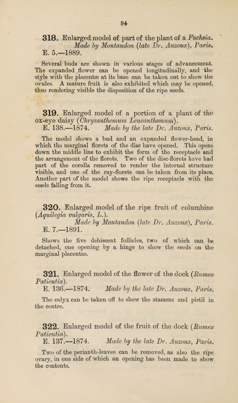 318. Enlarged model of part of the plant of a Fuchsia. Made by Montaudon (late Dr. Auzoux), Paris. E. 5.—1889. Several buds are shown in various stages of advancement. The expanded; flower can be opened longitudinally, and the style with the placentae at its base can be taken out to show the ovules. A mature fruit is also exhibited which may be opened, thus rendering visible the disposition of the ripe seeds. 319. Enlarged model of a portion of a plant of the ox-eye daisy (Chrysanthemum Leucanthemum). E. 138.—1874. Made by the late Dr. Auzoux, Paris. The model shows a bud and an expanded flower-head, in which the marginal florets of the disc have opened. This opens down the middle line to exhibit the form of the receptacle and the arrangement of the florets. Two of the disc-florets have had part of the corolla removed to render the internal structure visible, and one of the ray-florets can be taken from its place. Another part of the model shows the ripe receptacle with the seeds falling from it. 320. Enlarged model of the ripe fruit of columbine (Aquilegia vulgaris, L.). Made by Montaudon (late Dr. Auzoux), Paris. E. 7.—1891. Shows the five dehiscent follicles, two of which can be detached, one opening by a hinge to show the seeds on the marginal placentas. 321. Enlarged model of the flower of the dock (Bumex Patientia). E. 136.—1874. Made by the late Dr. Auzoux, Paris. The calyx can be taken off to show the stamens and pistil in the centre. 322. Enlarged model of the fruit of the dock (Bumex Patientia). E. 137.—1874. Made by the late Dr. Auzoux, Paris. Two of the perianth-leaves can be removed, as also the ripe ovary, in one side of which an opening has been made to show the contents.