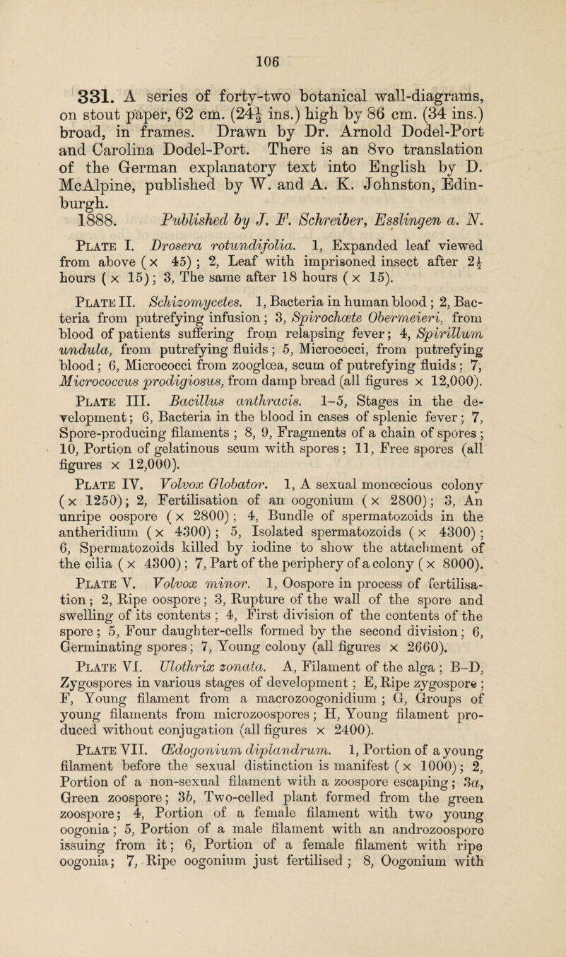 331. A series of forty-two botanical wall-diagrams, on stout paper, 62 cm. (24^ ins.) high by 86 cm. (34 ins.) broad, in frames. Drawn by Dr. Arnold Dodel-Port and Carolina Dodel-Port. There is an 8vo translation of the German explanatory text into English by D. McAlpine, published by W. and A. K. Johnston, Edin¬ burgh. 1888. Published by J. F. Schreiber, Esslingen a. A. Plate I. Drosera rotundifolia. 1, Expanded leaf viewed from above (x 45); 2, Leaf with imprisoned insect after 2\ hours ( x 15); 3, The same after 18 hours ( x 15). Plate II. Schizomycetes. 1, Bacteria in human blood ; 2, Bac¬ teria from putrefying infusion; 3, Spirochcete Obermeieri. from blood of patients suffering from relapsing fever; 4, Spirillum undula, from putrefying fluids; 5, Micrococci, from putrefying blood; 6, Micrococci from zoogloea, scum of putrefying fluids : 7, Micrococcus prodigiosus, from damp bread (all figures x 12,000). Plate III. Bacillus anthracis. 1-5, Stages in the de¬ velopment ; 6, Bacteria in the blood in cases of splenic fever; 7, Spore-producing filaments ; 8, 9, Fragments of a chain of spores ; 10, Portion of gelatinous scum with spores; 11, Free spores (all figures x 12,000). Plate IY. Volvox Glohator. 1, A sexual monoecious colony (x 1250); 2, Fertilisation of an oogonium (x 2800); 3, An unripe oospore (x 2800); 4, Bundle of spermatozoids in the antheridium ( x 4300) ; 5, Isolated spermatozoids ( x 4300) ; 6, Spermatozoids killed by iodine to show the attachment of the cilia ( x 4300) ; 7, Part of the periphery of a colony ( x 8000). Plate V. Volvox minor. 1, Oospore in process of fertilisa¬ tion ; 2, Ripe oospore; 3, Rupture of the wall of the spore and swelling of its contents ; 4, First division of the contents of the spore; 5, Four daughter-cells formed by the second division; 6, Germinating spores; 7, Young colony (all figures x 2660). Plate VI. Ulothrix zonata. A, Filament of the alga ; B-D, Zygospores in various stages of development; E, Ripe zygospore ; F, Young filament from a macrozoogonidium ; G, Groups of young filaments from microzoospores; H, Young filament pro¬ duced without conjugation (all figures x 2400). Plate YII. (Edogonium diplandrum. 1, Portion of a young filament before the sexual distinction is manifest (x 1000); 2, Portion of a non-sexual filament with a zoospore escaping; 3a, Green zoospore; 35, Two-celled plant formed from the green zoospore; 4, Portion of a female filament with two young oogonia; 5, Portion of a male filament with an androzoospore issuing from it; 6, Portion of a female filament with ripe oogonia; 7, Ripe oogonium just fertilised; 8, Oogonium with