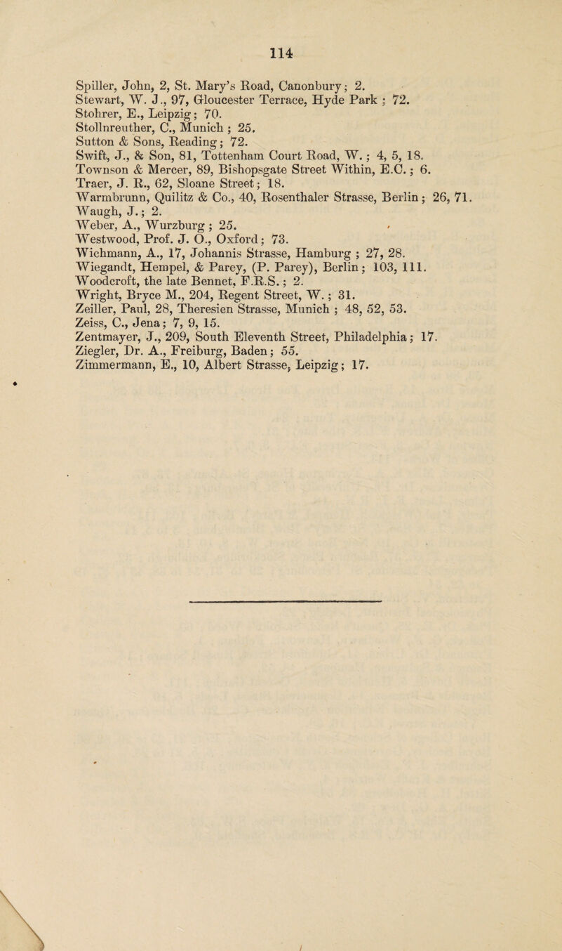 Spiller, John, 2, St. Mary’s Road, Canonbury; 2. Stewart, W. J., 97, Gloucester Terrace, Hyde Park ; 72. Stohrer, E., Leipzig; 70. Stollnreuther, C., Munich ; 25. Sutton & Sons, Reading; 72. Swift, J., & Son, 81, Tottenham Court Road, W.; 4, 5, 18. Townson & Mercer, 89, Bishopsgate Street Within, E.C.; 6. Traer, J. R., 62, Sloane Street; 18. Warmbrunn, Quilitz & Co., 40, Rosenthaler Strasse, Berlin; 26, 71. Waugh, J.; 2. Weber, A., Wurzburg ; 25. Westwood, Prof. J. O., Oxford; 73. Wichmann, A., 17, Johannis Strasse, Hamburg ; 27, 28. Wiegandt, Hempel, & Parey, (P. Parey), Berlin; 103, 111. Woodcroft, the late Bennet, F.R.S.; 2. Wright, Bryce M., 204, Regent Street, W.; 31. Zeiller, Paul, 28, Theresien Strasse, Munich ; 48, 52, 53. Zeiss, C., Jena; 7, 9, 15. Zentmayer, J., 209, South Eleventh Street, Philadelphia; 17. Ziegler, Dr. A., Freiburg, Baden; 55. Zimmermann, E., 10, Albert Strasse, Leipzig; 17.