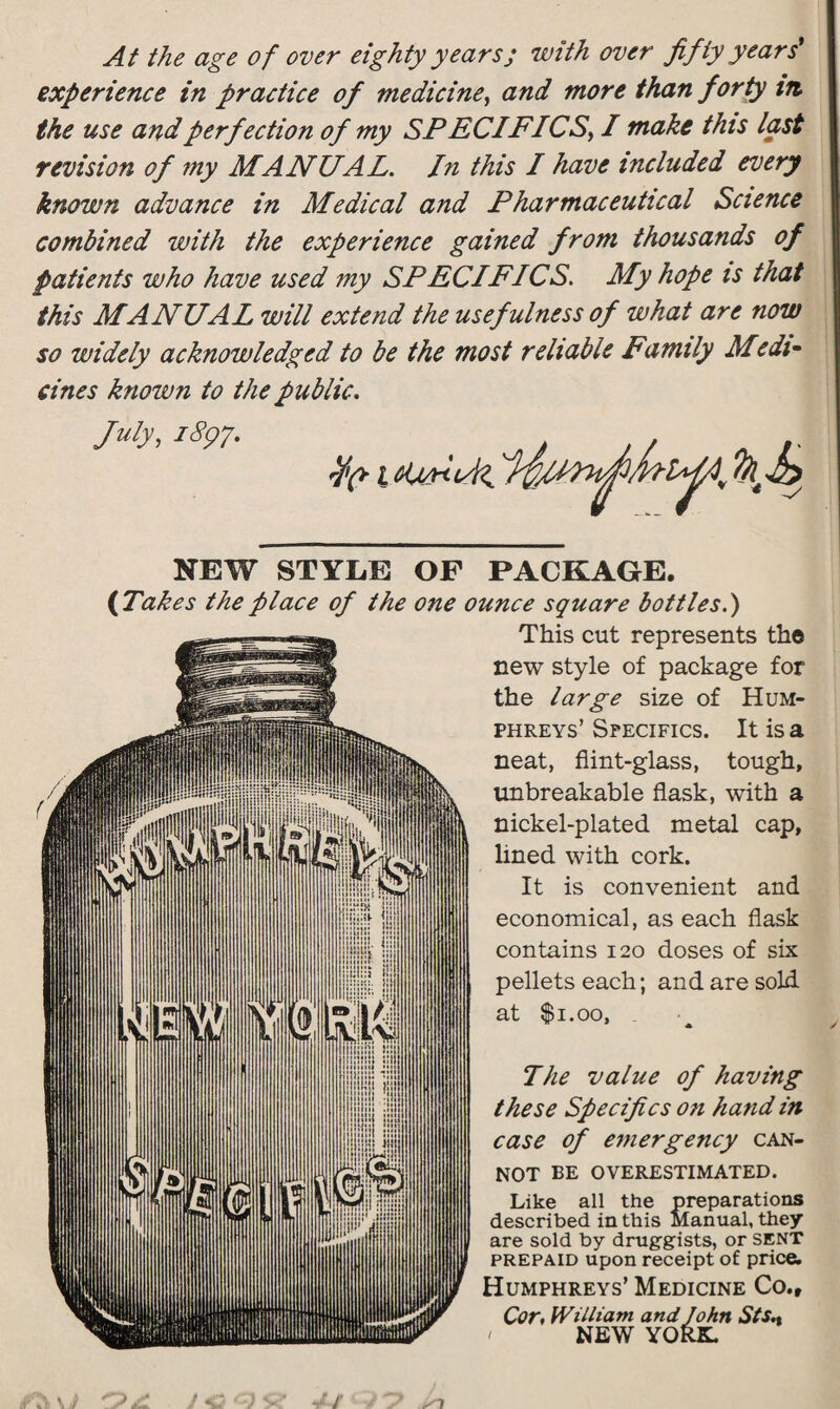 At the age of over eighty years; with over fifty years' experience in practice of medicine, and more than forty tit the use and perfection of my SPEC IFICS, I make this last revision of my MANUAL. In this I have included every known advance in Medical and Pharmaceutical Science combined with the experience gained from thousands of patients who have used my SPECIFICS. My hope is that this MANUAL will extend the usefulness of what are now so widely acknowledged to be the most reliable Family Medi¬ cines knoivn to the public. July, 1897. NEW STYLE OF PACKAGE. ( Takes the place of the one ounce square bottles.) This cut represents the new style of package for the large size of Hum¬ phreys’ Specifics. It is a neat, flint-glass, tough, unbreakable flask, with a nickel-plated metal cap, lined with cork. It is convenient and economical, as each flask contains 120 doses of six pellets each; and are sold at $1.00, The value of having these Specifics on hand in case of emergency can¬ not BE OVERESTIMATED. Like all the preparations described in this Manual, they are sold by druggists, or SENT prepaid upon receipt of price. Humphreys’ Medicine Co., Cor, William and John Sts., ' NEW YORK.