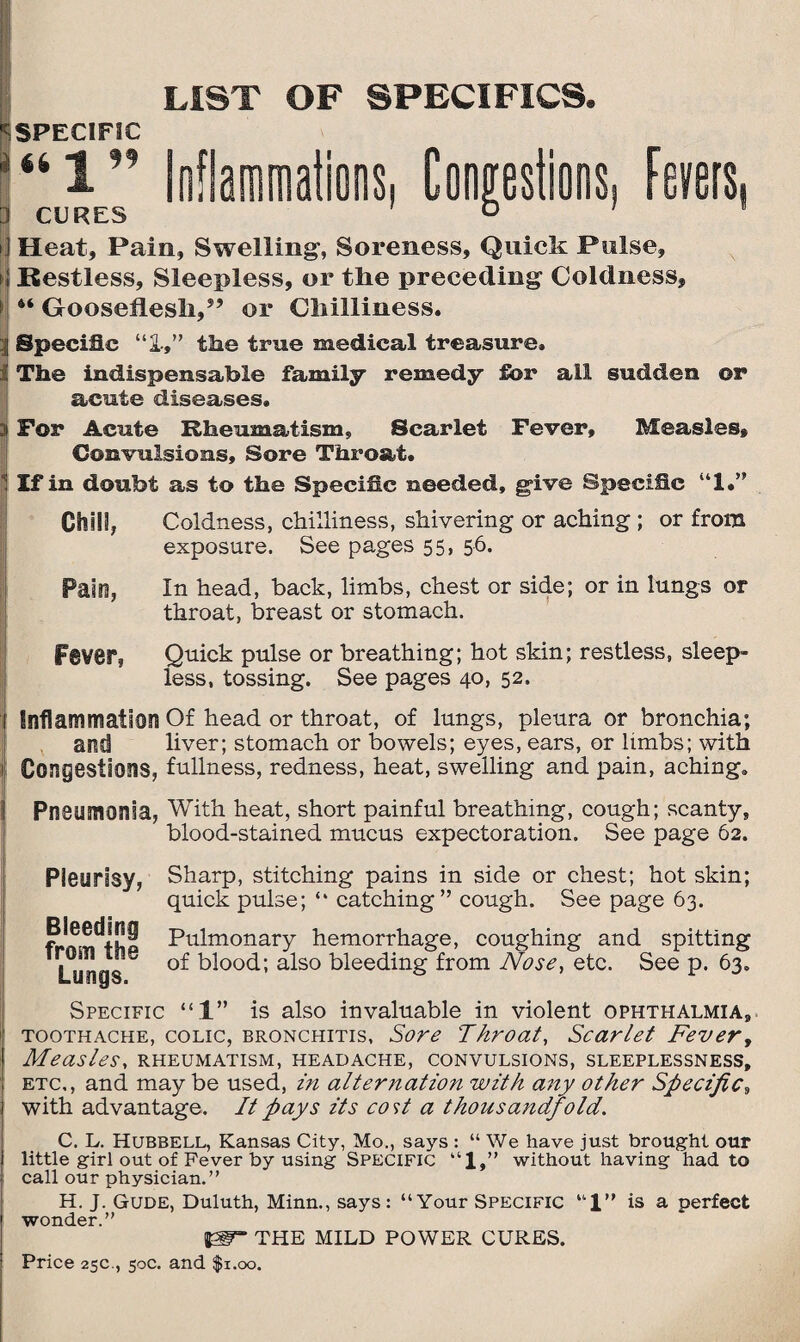 LIST OF SPECIFICS. SPECIFIC “l” Inflammations, Congestions, Fevers, CURES ° Heat, Pain, Swelling’, Soreness, Quick Pulse, Restless, Sleepless, or the preceding Coldness, Gooseflesli,*’ or Chilliness. Specific “1,” the true medical treasure. The indispensable family remedy for all sudden or acute diseases. For Acute Rheumatism, Scarlet Fever, Measles, Convulsions, Sore Throat. If in doubt as to the Specific needed, give Specific “1.” Chill, Coldness, chilliness, shivering or aching ; or from exposure. See pages 55, 56. Pain, In head, back, limbs, chest or side; or in lungs or throat, breast or stomach. Fever, Quick pulse or breathing; hot skin; restless, sleep¬ less, tossing. See pages 40, 52. Inflammation Of head or throat, of lungs, pleura or bronchia; and liver; stomach or bowels; eyes, ears, or limbs; with Congestions, fullness, redness, heat, swelling and pain, aching. Pneumonia, With heat, short painful breathing, cough; scanty, blood-stained mucus expectoration. See page 62. Pleurisy, Sharp, stitching pains in side or chest; hot skin; quick pulse; “ catching” cough. See page 63. Pulmonary hemorrhage, coughing and spitting Lungs ^lood; also bleeding from Nose, etc. See p. 63. Specific “1” is also invaluable in violent ophthalmia, toothache, colic, bronchitis, Sore Throat, Scarlet Fever, Measles, rheumatism, headache, convulsions, sleeplessness, etc., and maybe used, in alternation with any other Specific, with advantage. It pays its cost a thousandfold. C. L. Hubbell, Kansas City, Mo., says : “ We have just brought our little girl out of Fever by using SPECIFIC “1,” without having had to call our physician.” H. J. Gude, Duluth, Minn., says: “Your Specific u1” is a perfect wonder.” THE MILD POWER CURES.