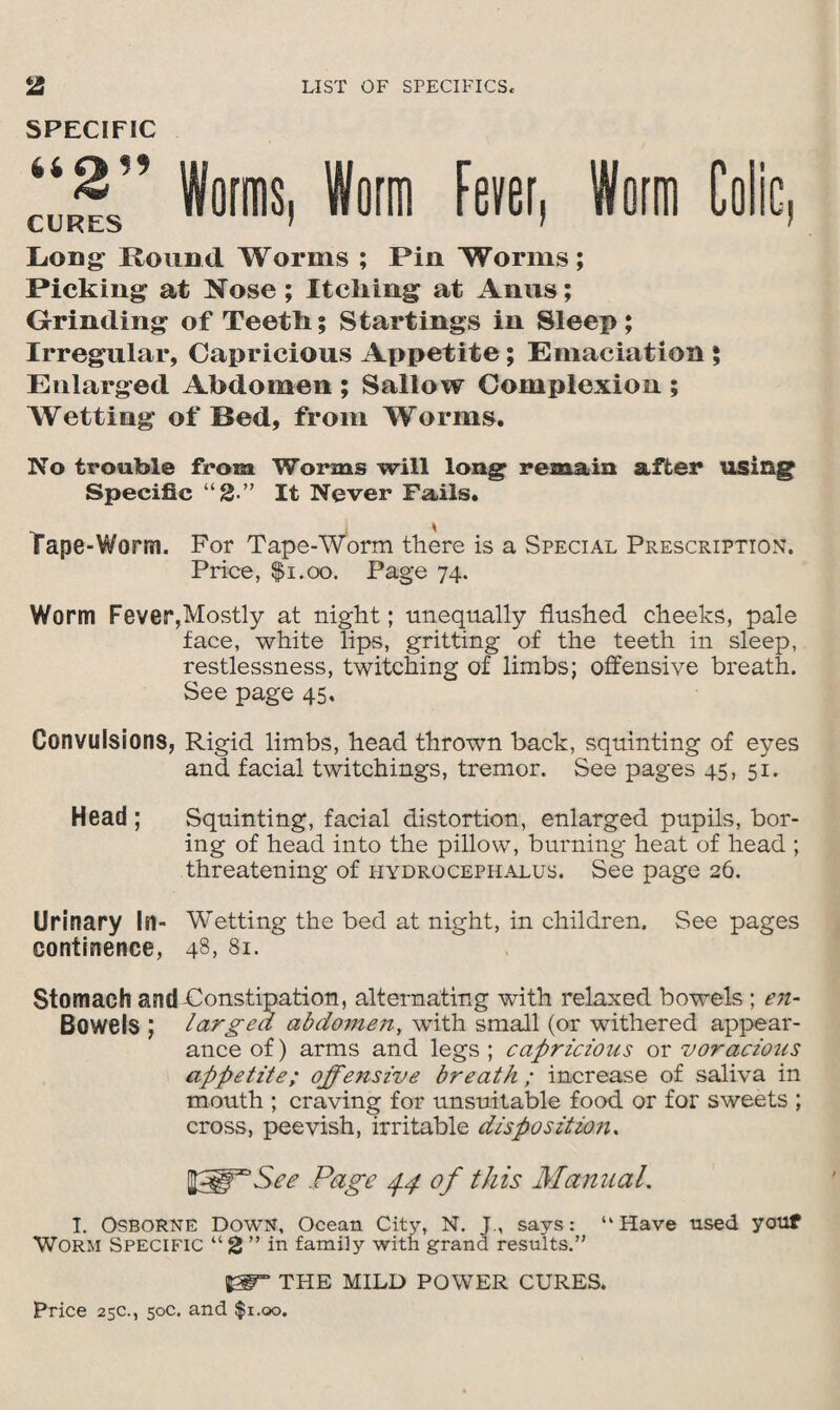 SPECIFIC Worms, Worm Fever, Worm Colie, CURES 1 ' f Long- Round Worms ; Pin Worms; Picking at Nose; Itcliing at Anus; Grinding of Teeth; Startings in Sleep; Irregular, Capricious Appetite; Emaciation ; Enlarged Abdomen ; Sallow Complexion ; Wetting of Bed, from Worms. No trouble from Worms will long remain after using Specific “2-” It Never Fails. Tape-Worm. For Tape-Worm there is a Special Prescription. Price, $i.oo. Page 74. Worm Fever,Mostly at night; unequally flushed cheeks, pale face, white lips, gritting of the teeth in sleep, restlessness, twitching of limbs; offensive breath. See page 45, Convulsions, Rigid limbs, head thrown back, squinting of eyes and facial twitchings, tremor. See pages 45, 51. Head ; Squinting, facial distortion, enlarged pupils, bor¬ ing of head into the pillow, burning heat of head ; threatening of hydrocephalus. See page 26. Urinary In- Wetting the bed at night, in children. See pages continence, 48> 81. Stomach and-Constipation, alternating with relaxed bowels; en- Bowels ; larged abdomen, with small (or withered appear¬ ance of) arms and legs ; capricious or voracious appetite; offensive breath ; increase of saliva in mouth ; craving for unsuitable food or for sweets ; cross, peevish, irritable dispositions Page 4.4 of this Manual. I. Osborne Down, Ocean City, N. J, says: “Have used youf Worm Specific “2 ” in family with grand results.” &T THE MILD POWER CURES.