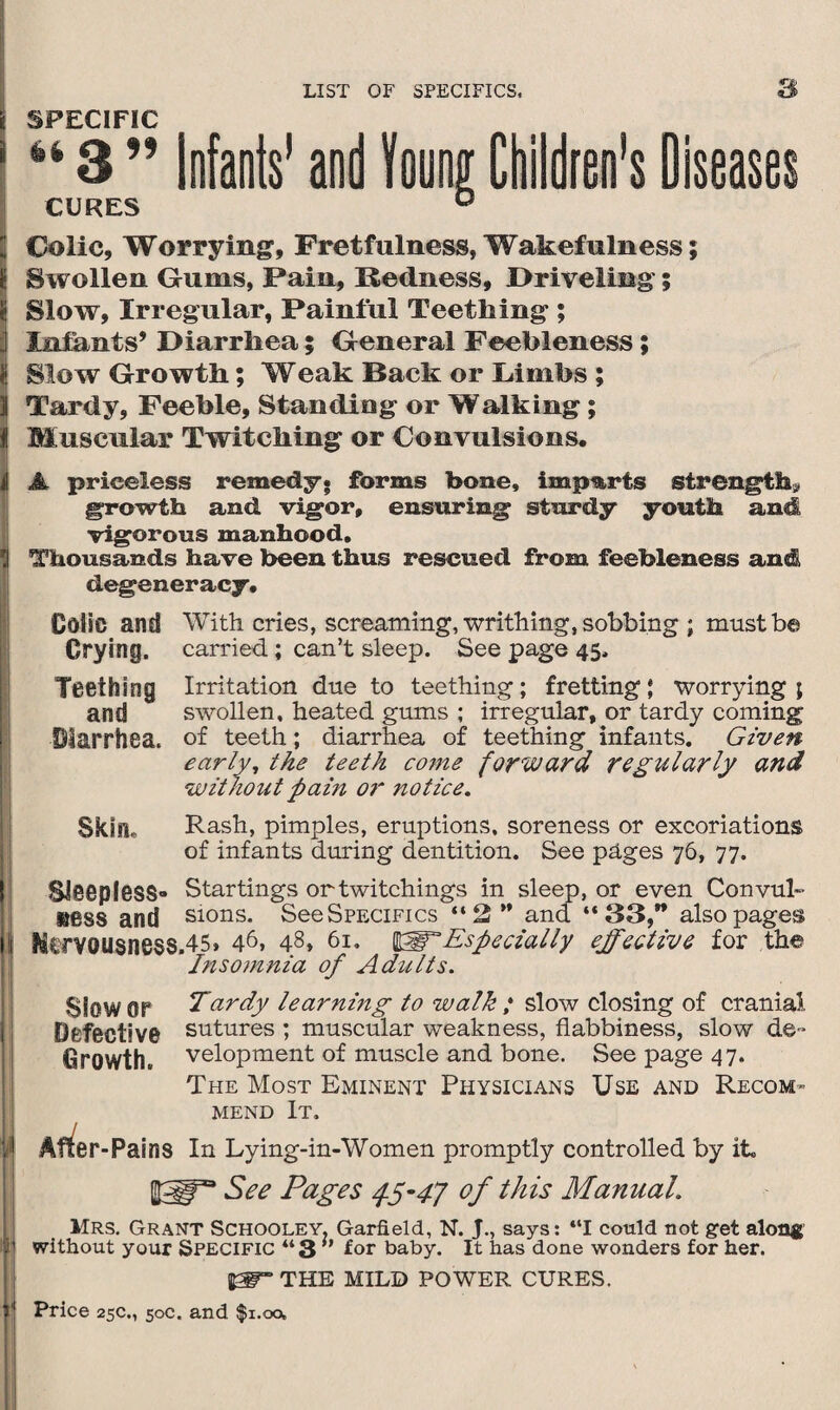 ri SPECIFIC 1 “ 3 ” Infants' and tang Children's Diseases CURES ° Colic, Worrying, Fretfulness, Wakefulness; 1 Swollen Gums, Pain, Redness, .Driveling'; jj Slow, Irregular, Painful Teething ; j Infants’ Diarrhea; General Feebleness; 3 Slow Growth; Weak Back or Limbs ; I Tardy, Feeble, Standing or Walking; I Muscular Twitching or Convulsions, i A priceless remedy, forms bone, imports strength* growth and vigor, ensuring sturdy youth and vigorous manhood. II Thousands have been thus rescued from feebleness and degeneracy. Colie and With cries, screaming, writhing, sobbing ; must be Crying, carried; can’t sleep. See page 45. Teething Irritation due to teething; fretting; worrying; and swollen, heated gums ; irregular, or tardy coming Diarrhea, of teeth; diarrhea of teething infants. Given early, the teeth come forward regularly and without pain or notice. Skill. Rash, pimples, eruptions, soreness or excoriations of infants during dentition. See pages 76, 77. Sleepless- Startings ortwitchings in sleep, or even Convul- uess and sions. See Specifics “2” and “33,” also pages it Mtrvousness.45» 46, 48, 61. WT Especially effective for the Insomnia of Adults. Slower Tardy learning to walk ; slow closing of cranial Defective sutures ; muscular weakness, flabbiness, slow de* Growth, velopment of muscle and bone. See page 47. The Most Eminent Physicians Use and Recom¬ mend It. jij After -Pains In Lying-in-Women promptly controlled by it, See Pages 45-47 of this Manual. Mrs. Grant Schooley. Garfield, N. J., says: “I could not get along I without your Specific “3 ” for baby. It has done wonders for her. THE MILD PO WER CURES.