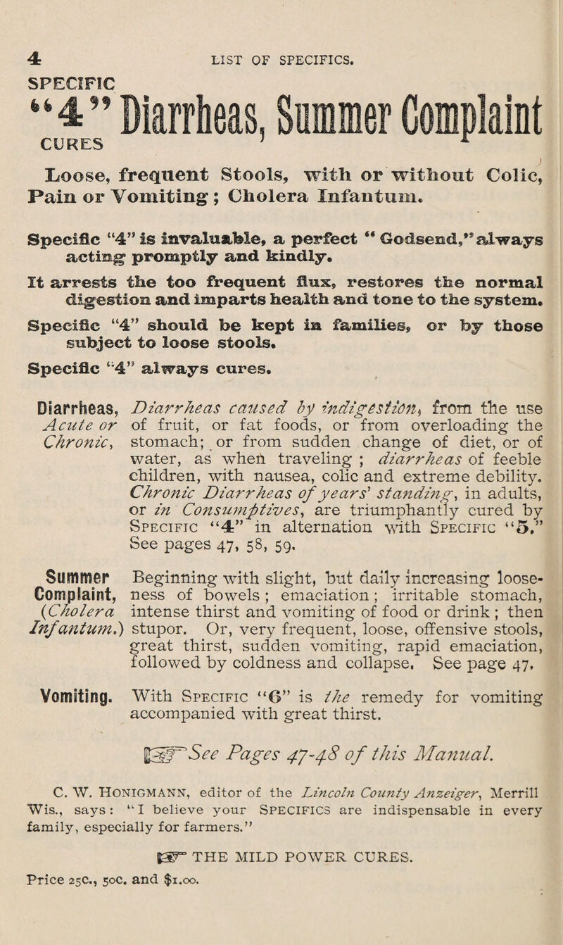 SPECIFIC CURES Diarrheas, Summer Complaint [Loose, frequent Stools, with or without Colic, Pain or Vomiting ; Cholera Infantum. Specific “4” is invaluable, a perfect “ Godsend,** always acting promptly and kindly. It arrests the too frequent flux, restores the normal digestion and imparts health and tone to the system. Specific “4” should be kept in families, or by those subject to loose stools. Specific “4” always cures. Diarrheas, Diarrheas caused by indigestion, from the use A elite or of fruit, or fat foods, or from overloading the Chronic, stomach; or from sudden change of diet, or of water, as whed traveling ; diarrheas of feeble children, with nausea, colic and extreme debility. Chronic Diarrheas of years' standing, in adults, or in Consumptives, are triumphantly cured by Specific “4” in alternation with Specific “5.” See pages 47, 58, 59. Summer Beginning with slight, but daily increasing loose- Complaint, ness of bowels; emaciation; irritable stomach, (Cholera intense thirst and vomiting of food or drink ; then Infantum.) stupor. Or, very frequent, loose, offensive stools, great thirst, sudden vomiting, rapid emaciation, followed by coldness and collapse, See page 47. Vomiting. With Specific “6” is the remedy for vomiting accompanied with great thirst. See Pages CJ'-yS of this Manual. C. W. Honigmann, editor of the Lincoln County Anzeiger, Merrill Wis., says: “I believe your Specifics are indispensable in every family, especially for farmers.” THE mild power cures.