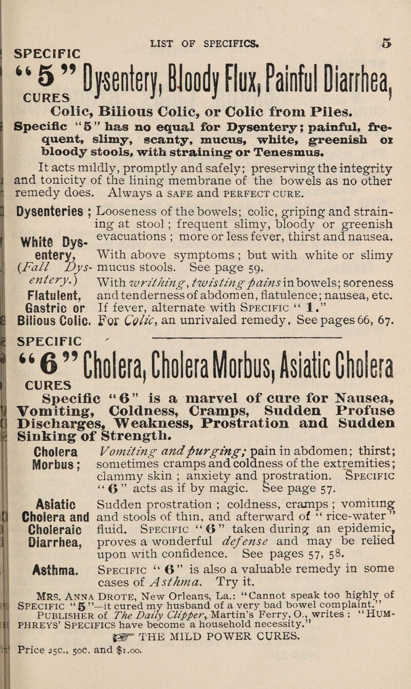 ! SPECIFIC ' ‘‘j5 ” Dysentery, BJoody Flux, Painful Diarrhea, Colic, Bilious Colic, or Colic from Piles, s Specific “5” has no equal for Dysentery; painful, fre¬ quent, slimy, scanty, mucus, white, greenish oi bloody stools, with straining or Tenesmus. It acts mildly, promptly and safely; preserving the integrity 1 and tonicity of the lining membrane of the bowels as no other i remedy does. Always a safe and perfect cure. Q Dysenteries ; Looseness of the bowels; colic, griping and strain¬ ing at stool; frequent slimy, bloody or greenish Whit© Dys- evacuati°ns ; more or less fever, thirst and nausea. entery, With above symptoms ; but with white or slimy | {Fall Dys- mucus stools. See page 59. entery.) With writhing, twisting pains in bowels; soreness Flatulent, and tenderness of abdomen, flatulence; nausea, etc. Gastric or If fever, alternate with Specific “ 1.” 8 Bilious Colic. For Colic, an unrivaled remedy. See pages 66, 67. 8 SPECIFIC ' “6” Cholera, Cholera Morbus, Asiatic Cholera CURES 1 1 tM Specific “6” is a marvel of cure for Nausea, Vomiting, Coldness, Cramps, Sudden Profuse Discharges, Weakness, Prostration and Sudden Sinking of Strength. Cholera Vomiting and purging; pain in abdomen; thirst; Morbus ; sometimes cramps and coldness of the extremities; clammy skin ; anxiety and prostration. Specific “ 6 ” acts as if by magic. See page 57. Asiatic Sudden prostration ; coldness, cramps ; vomiting !j Cholera and and stools of thin, and afterward of “ rice-water” Choleraic fluid. Specific “6” taken during an epidemic, 1 Diarrhea, proves a wonderful defense and may be relied upon with confidence. See pages 57, 58. Asthma. Specific “6” is also a valuable remedy in some cases of Asthma. Try it. » MRS. Anna Drote, New Orleans, La.: “Cannot speak too highly of ll Specific “ 5 it cured my husband of a very bad bowel complaint.” Publisher of The Daily Clipperr Martin’s Ferry, O., writes : “HUM- v phreys’ Specifics have become a household necessity,” THE MILD POWER CURES.