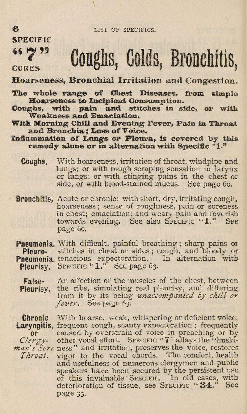 Goughs, Colds, Bronchitis, Hoarseness, Bronchial Irritation and Congestion, The whole range of Chest Diseases, from simple Hoarseness to Incipient Consumption. Coughs, with pain and. stitches in side, or with Weakness and Emaciation. With Morning Chill and Evening Fever, Pain in Throat and Bronchia; Loss of Toice. Inflammation of Lungs or Pleura, is covered by this remedy alone or in alternation with Specific “1.” Goughs* With hoarseness, irritation of throat, windpipe and lungs; or with rough scraping sensation in larynx or lungs; or with stinging pains in the chest or side, or with blood-stained mucus. See page 60. Bronchitis, Acute or chronic; with short, dr}?, irritating cough, hoarseness ; sense of roughness, pain or soreness in chest; emaciation; and weary pain and feverish towards evening. See also Specific “1,” See page 60, Pneumonia. With difficult, painful breathing; sharp pains or Pleuro- stitches in chest or sides ; cough, and bloody or Pneumonia, tenacious expectoration. In alternation with Pleurisy, Specific “1,” See page 63. False- An affection of the muscles of the chest, between Pleurisy, the ribs, simulating real pleurisy, and differing from it by its being unaccompanied by chill or fever. See page 63. Chronic With hoarse, weak, whispering or deficient voice, Laryngitis, frequent cough, scanty expectoration ; frequently or caused by overstrain of voice in preaching or by Clergy- other vocal effort. Specific “7” allays the “huski- man's Sore ness ” and irritation, preserves the voice, restores Throat, vigor to the vocal chords. The comfort, health and usefulness of numerous clergymen and public speakers have been secured by the persistent use of this invaluable Specific. In old cases, with deterioration of tissue, see Specific “34:A See page 33. SPECIFIC it Wl* CURES