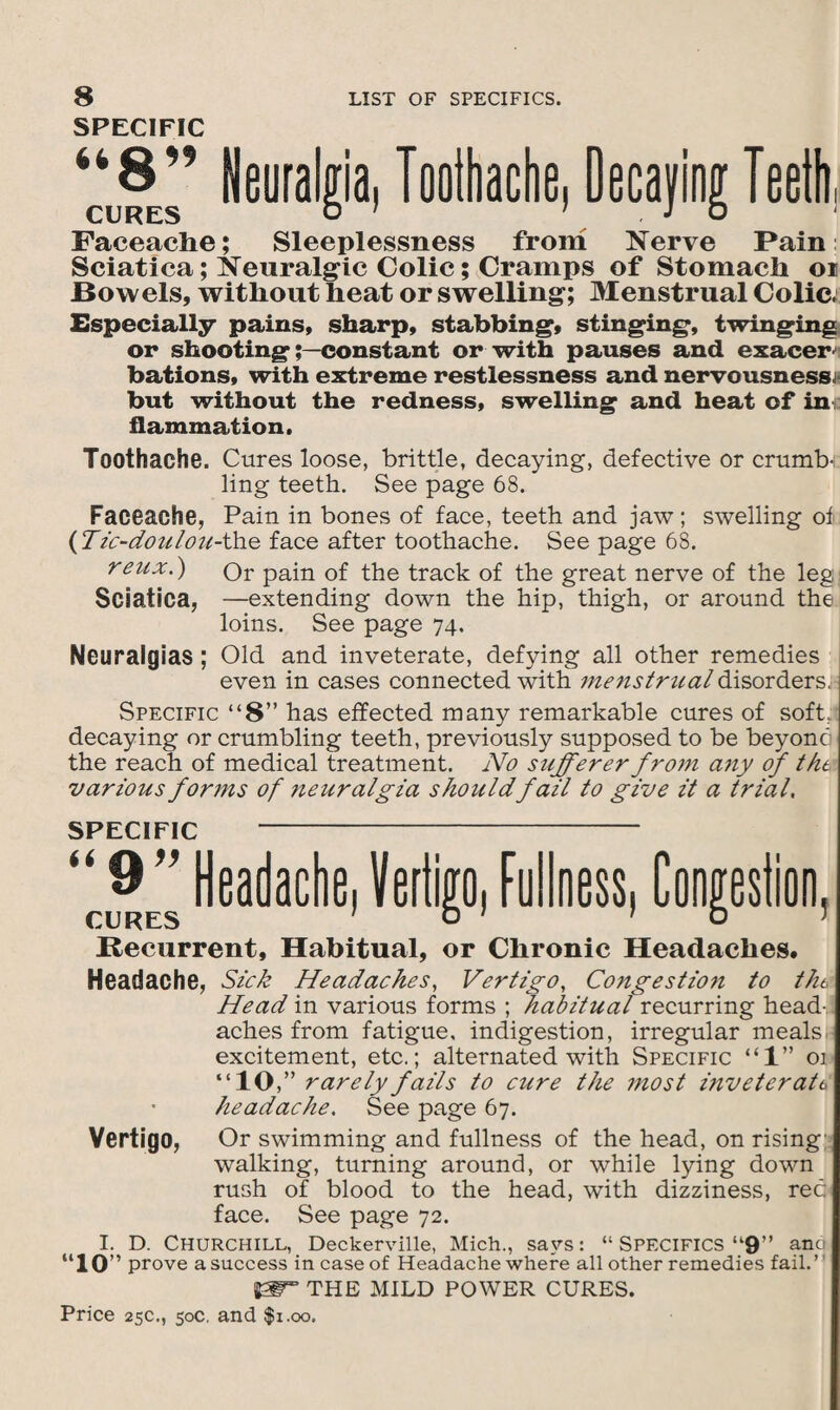 SPECIFIC tt Q © CURES Neuralgia, Toothache, Decaying Teeth, Faceache; Sleeplessness from Nerve Pain Sciatica; Neuralgic Colic; Cramps of Stomach oi Bowels, without heat or swelling; Menstrual Colic; Especially pains, sharp, stabbing, stinging, twinging or shootingconstant or with pauses and exacer bations, with extreme restlessness and nervousness; but without the redness, swelling and heat of ini; flammation, Toothache. Cures loose, brittle, decaying, defective or crumb¬ ling teeth. See page 68. Faceache, Pain in bones of face, teeth and jaw; swelling of (Tic-doulou-the face after toothache. See page 68. reux.) Or pain of the track of the great nerve of the leg Sciatica, —extending down the hip, thigh, or around the loins. See page 74. Neuralgias; Old and inveterate, defying all other remedies even in cases connected with menstrual disorders, Specific “8” has effected many remarkable cures of soft,; decaying or crumbling teeth, previously supposed to be beyonc' the reach of medical treatment. No sufferer from any of tht various forms of neuralgia shouldfail to give it a trial. SPECIFIC 9” Headache, Vertigo, Fullness, Congestion, CURES 1 O 1 1 O Recurrent, Habitual, or Chronic Headaches, Headache, Sick Headaches, Vertigo, Congestion to tht Head in various forms ; habitual recurring head-.] aches from fatigue, indigestion, irregular meals excitement, etc.; alternated with Specific “1” 01 “10,” rarely fails to cure the most inveterate headache. See page 67. Vertigo, Or swimming and fullness of the head, on rising walking, turning around, or while lying down rush of blood to the head, with dizziness, rec face. See page 72. I. D. Churchill, Deckerville, Mich., savs: “ Specifics “9” anc “10” prove a success in case of Headache where all other remedies fail.’ THE MILD POWER CURES.