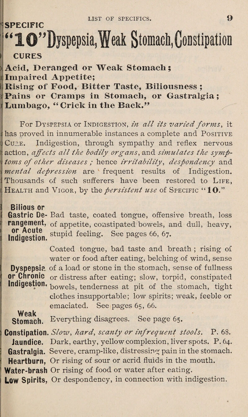 SPECIFIC “10”Dyspepsia,Weak Stomach, Constipation CURES > Acid, ^Deranged or Weak Stomacli; |Impaired Appetite; i; Rising of Food, Bitter Taste, Biliousness ; i Pains or Cramps in Stomacli, or Gastralgia; i Lumbago, “ Crick in the Back.” For Dyspepsia or Indigestion, in all its varied forms, it :! has proved in innumerable instances a complete and Positive J Cuae. Indigestion, through sympathy and reflex nervous I action, affects all the bodily organs, and simulates the symp- \ toms of other diseases ; hence irritability, despondency and v mental depression are k frequent results of Indigestion, i Thousands of such sufferers have been restored to Life, I Health and Vigor, by thq persistent use of Specific “10.” S Bilious or t Gastric De- Bad taste, coated tongue, offensive breath, loss I rangement, of appetite, constipated bowels, and dull, heavy, \ Indigestion. stuPid feeling* See Pa£es 66> 67- Coated tongue, bad taste and breath ; rising of water or food after eating, belching of wind, sense i Dyspepsia of a load or stone in the stomach, sense of fullness I or Chronic or distress after eating; slow, torpid, constipated Indigestion, bowels, tenderness at pit of the stomach, tight clothes insupportable; low spirits; weak, feeble or emaciated. See pages 65, 66. Weak Stomach. Everything disagrees. See page 65. Constipation. Slow, hard, scanty or infrequent stools. P, 68. Jaundice. Dark, earthy, yellow complexion, liver spots. P. 64. Gastralgia. Severe, cramp-like, distressing pain in the stomach. Heartburn, Or rising of sour or acrid fluids in the mouth. Water-brash Or rising of food or water after eating. LOW Spirits, Or despondency, in connection with indigestion.