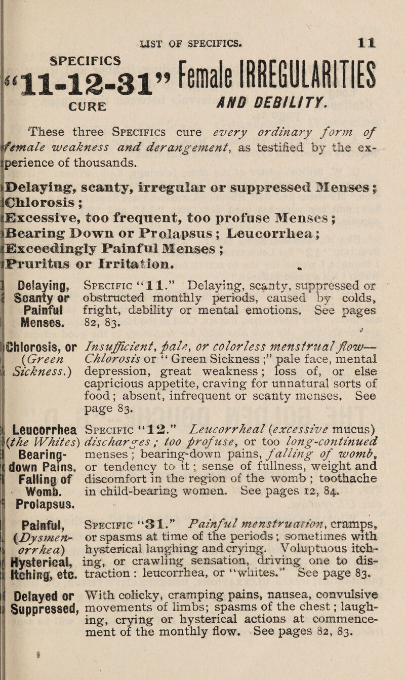 SPECIFICS “11-12-31” CURE Female IRREGULARITIES AND DEBILITY. These three Specifics cure every ordinary form of female weakness and derangement, as testified by the ex¬ perience of thousands. * Delaying-, scanty, irreg ular or suppressed Menses; iChlorosis; ?Excessive, too frequent, too profuse Menses; »Bearing Down or Prolapsus ; Leucorrliea; i;Exceedingly Painful Menses ; (Pruritus or Irritation. 1 Delaying, Specific “11.” Delaying, scanty, suppressed or ij Scanty or obstructed monthly periods, caused by colds. Painful fright, debility or mental emotions. See pages Menses. 82, 83. iShlorosis, or Insufficient, p ale, or colorless menstrual flow— (Green Chlorosis or “ Green Sickness pale face, mental jj Sickness.) depression, great weakness; loss of, or else capricious appetite, craving for unnatural sorts of food; absent, infrequent or scanty menses. See page 83. 1 iLeucorrhea Specific “12.” Leucorrheal {excessive mucus) {the Whites) discharges ; too prof use, or too long-continued Bearing- menses ; bearing-down pains, falling of womb» '(down Pains, or tendency to it; sense of fullness, weight and Falling of discomfort in the region of the womb ; toothache Womb. in child-bearing women. See pages 12, 84. Prolapsus. Painful, Specific “31.” Painful menstruation, cramps, (.Dysmen- or spasms at time of the periods ; sometimes with orrhea) hysterical laughing and crying. Voluptuous itch- Hysferical, ing, or crawling sensation, driving one to dis- i Itching, etc. traction : leucorrhea, or “whites.** See page 83. If Delayed or With colicky, cramping pains, nausea, convulsive j Suppressed, movements of limbs; spasms of the chest; laugh¬ ing, crying or hysterical actions at commence¬ ment of the monthly flow. See pages 82, 83.