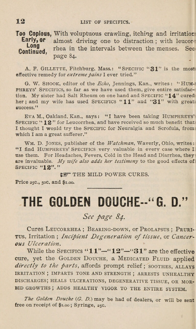Too Copious, With voluptuous crawling, itching and irritation Early, or almost driving one to distraction ; with leucon Continued r^ea *n ^n^erva^s between the menses. Seei ? page 84. A. P. Gillette, Fitchburg. Mass.: “Specific “31” is the most effective remedy for extreme pains I ever tried.” G. W. Shook, editor of the Echo, Jennings, Kan., writes: '‘Hum-* PHREYS’ Specifics, so far as we have used them, give entire satisfac¬ tion. My sister had Salt Rheum on one hand and Specific “14” cured her; and my wife has used SPECIFICS “11” and “31” with great, success.” Eva M., Oakland, Kan., says: “I have been taking Humphreys’ Specific “12” for Leucorrhea, and have received so much benefit that 1 thought I would try the SPECIFIC for Neuralgia and Scrofula, from: which I am a great sufferer.” Wm. D. Jones, publisher of the Watchman, Waverly, Ohio, writes: UI find Humphreys’ Specifics very valuable in every case where II use them. For Headaches, Fevers, Cold in the Head and Diarrhea, they are invaluable. My wife also adds her testimony to the good effects ofi Specific “13”.” THE MILD POWER CURES. Price 25c., 50c. and fi.oo. THE GOLDEN D0UCHE--“G. D.” See page Cures Leucorrhea ; Bearing-down, or Prolapsus ; Pruri¬ tus, Irritation ; Incipie?it Degeneration of tissue, or Cancer¬ ous Ulceration.  While the Specifics “11”—“12”—“31” are the effective cure, yet the Golden Douche, a Medicated Fluid applied directly to the parts, affords prompt relief; soothes, allays IRRITATION ; IMPARTS TONE AND STRENGTH J ARRESTS UNHEALTHY DISCHARGES’, HEALS ulcerations, DEGENERATIVE TISSUE, OR MOR¬ BID GROWTHS | ADDS HEALTHY VIGOR TO THE ENTIRE SYSTEM. The Golden Douche (G. Di) may be had of dealers, or will be sent free on receipt of $1.00 ; Syringe, 25c.