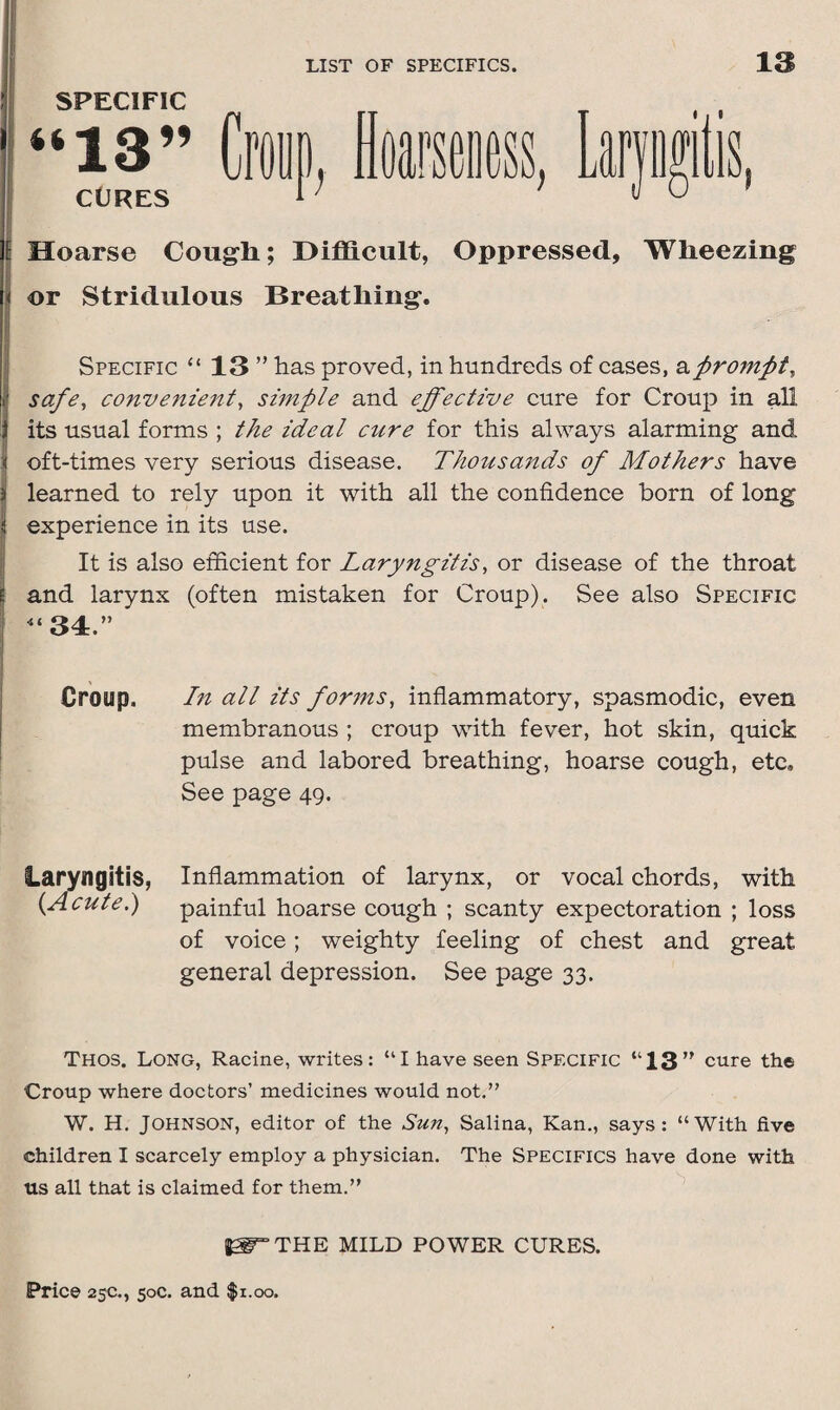 SPECIFIC l Hoarse Cough; Difficult, Oppressed, Wheezing i or Stridulous Breathing. Specific “ 13 ” has proved, in hundreds of cases, aprompt, I safe, convenient, simple and effective cure for Croup in all \ its usual forms ; the ideal cure for this always alarming and < oft-times very serious disease. Thousands of Mothers have } learned to rely upon it with all the confidence born of long jj experience in its use. It is also efficient for Laryngitis, or disease of the throat jj and larynx (often mistaken for Croup). See also Specific “34.” Croup. In all its forms, inflammatory, spasmodic, even membranous ; croup with fever, hot skin, quick pulse and labored breathing, hoarse cough, etc. See page 49. laryngitis, Inflammation of larynx, or vocal chords, with (Acute.) painful hoarse cough ; scanty expectoration ; loss of voice; weighty feeling of chest and great general depression. See page 33. Thos. Long, Racine, writes: “I have seen Specific “13” cure the Croup where doctors’ medicines would not.” W. H. Johnson, editor of the Sun, Salina, Kan., says: “With five children I scarcely employ a physician. The Specifics have done with us all that is claimed for them.” ^THE MILD POWER CURES.