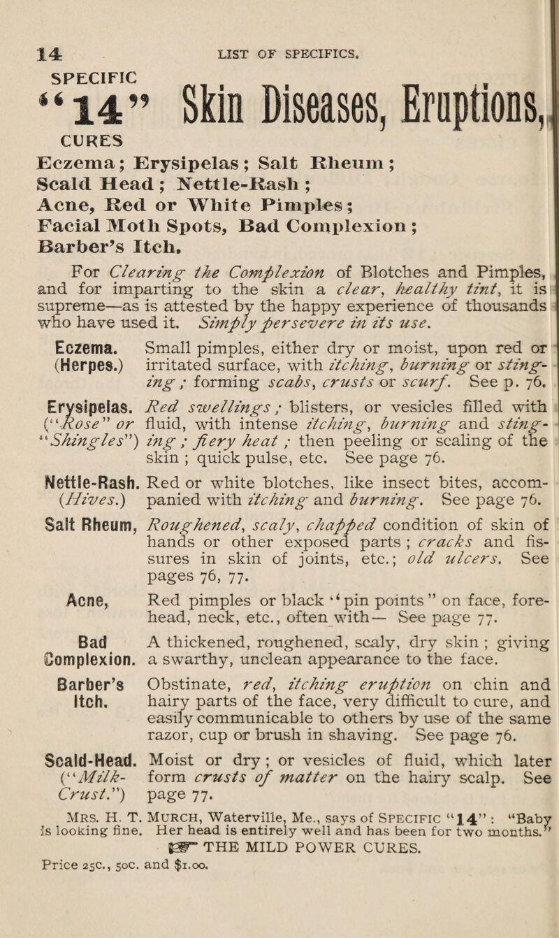“ii” Skin Diseases, Eruptions,, CURES Eczema; Erysipelas ; Salt Rlieum ; Scald Head ; Nettle-Rash ; Acne, Red or White Pimples; Facial Moth Spots, Bad Complexion ; Barber’s Itch, For Clearing the Complexion of Blotches and Pimples, and for imparting to the skin a clear, healthy tint, it is; supreme—as is attested by the happy experience of thousands who have used it. Simply persevere in its use. Eczema. Small pimples, either dry or moist, upon red or (Herpes.) irritated surface, with itching, bur?ii?ig or sting¬ ing ; forming scabs, crusts or scurf. See p. 76. Erysipelas. Red swellings; blisters, or vesicles filled with (“Rose” or fluid, with intense itching, burnmg and sting - “Shingles”) ing ; fiery heat ; then peeling or scaling of the skin ; quick pulse, etc. See page 76. Nettle-Rash. Red or white blotches, like insect bites, accom- (Hives.) panied with itching and burning. See page 76. Salt Rheum, Roughened, scaly, chapped condition of skin of hands or other exposed parts ; cracks and fis¬ sures in skin of joints, etc.; old ulcers. See pages 76, 77. Acne, Red pimples or black ‘‘pin points” on face, fore¬ head, neck, etc., often with— See page 77. Bad A thickened, roughened, scaly, dry skin ; giving Complexion, a swarthy, unclean appearance to the face. Barber’s Obstinate, red, itching eruption on chin and Itch. hairy parts of the face, very difficult to cure, and easily communicable to others by use of the same razor, cup or brush in shaving. See page 76. Scald-Head. Moist or dry ; or vesicles of fluid, which later (“Milk- form crusts of matter on the hairy scalp. See Crust.”) page 77. Mrs. H. T. Murch, Waterville, Me., says of Specific “14” : “Baby Is looking fine. Her head is entirely well and has been for two months.” THE MILD POWER CURES.