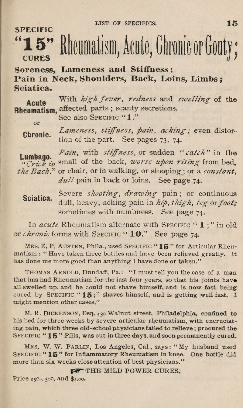 SPECIFIC Soreness, Lameness and Stiffness; Fain in Neck, Shoulders, Back, Loins, Limbs; Sciatica. Acute Rheumatism, With high fever, redness and swelling of the affected parts ; scanty secretions. See also Specific “1.” or Chronic. Lameness, stiffness, pain, aching; even distor¬ tion of the part. See pages 73, 74. Lumbaoo Pazn' with stiffness, ox sudden “catch” in the “Crick in small of the back, worse upon rising from bed, the Back.” or chair, or in walking, or stooping ; or a constant$ dull pain in back or loins. See page 74. Sciatica Severe shooting, drawing pain ; or continuous dull, heavy, aching pain in hip, thigh, leg or foot; sometimes with numbness. See page 74. In acute Rheumatism alternate with Specific “ 1 ; ” in old or chronic forms with Specific “ IO.” See page 74. Mrs. E. P. Austen, Phila., used Specific “ 15 ” for Articular Rheu¬ matism : “ Have taken three bottles and have been relieved greatly. It has done me more good than anything I have done or taken.” Thomas Arnold, Dundaff, Pa.: “I must tell you the case of a man that has had Rheumatism for the last four years, so that his joints havti all swelled up, and he could not shave himself, and is now fast being cured by Specific “15;” shaves himself, and is getting well fast. I might mention other cases.” M. R. Dickenson, Esq. 430 Walnut street, Philadelphia, confined to his bed for three weeks by severe articular rheumatism, with excruciat¬ ing pain, which three old-school physicians failed to relieve ; procured the Specific “15” Pills, was out in three days, and soon permanently cured. Mrs. W. W. Parlin* Los Angeles, Cal., says: “My husband used Specific “ 15” for Inflammatory Rheumatism in knee. One bottle did more than six weeks close attention of best physicians.” J0BT THE MILD POWER CURES.