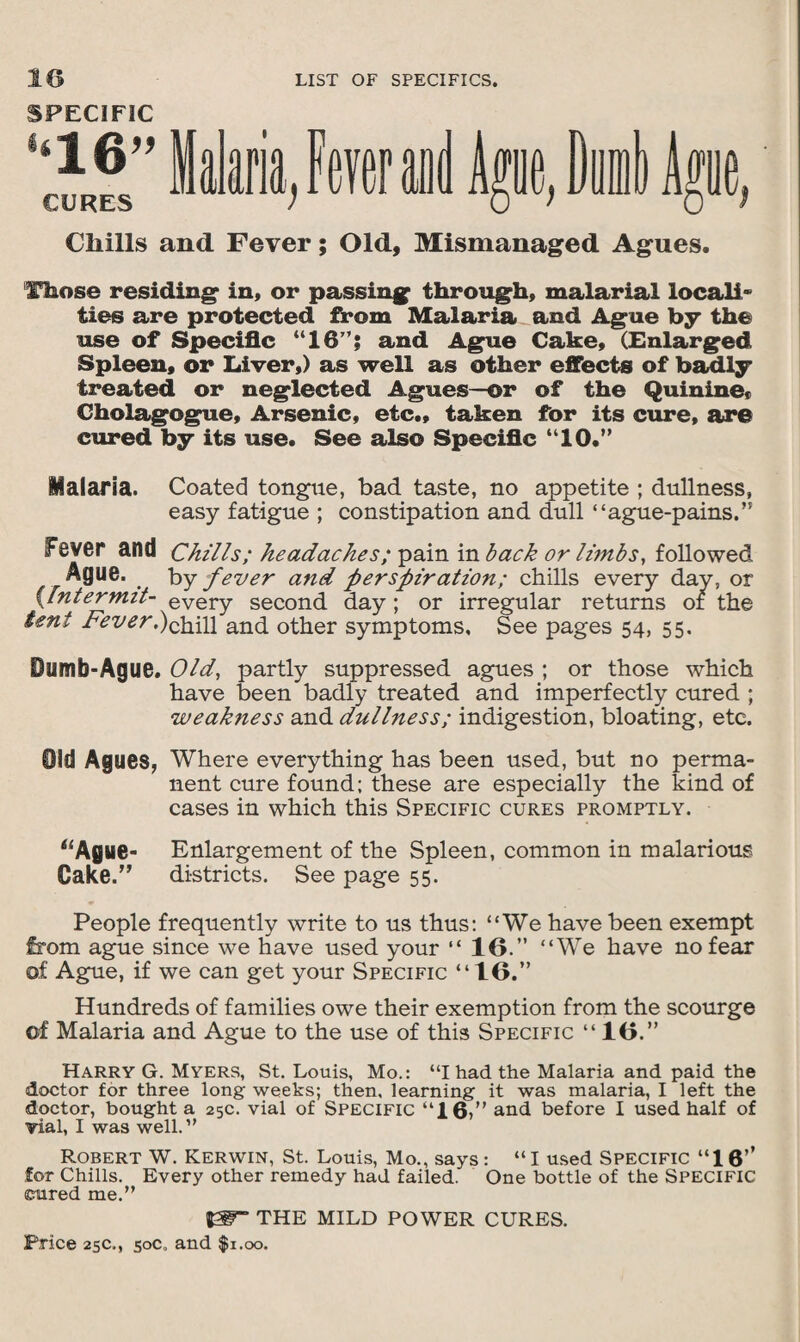 SPECIFIC ‘‘16” CURES Cliills and Fever; Old, Mismanaged Agues. ‘Haose residing in. or passing through, malarial locali~ ties are protected from Malaria and Ague by the use of Specific “16”; and Ague Cake. (Enlarged Spleen, or Liver.) as well as other effects of badly treated or neglected Agues—or of the Quinine, Cholagogue, Arsenic, etc., taken for its cure, are cured by its use. See also Specific “10.” Malaria. Coated tongue, bad taste, no appetite ; dullness, easy fatigue ; constipation and dull “ague-pains.” fever and Chills; headaches; pain in back or limbs, followed Ague. . by fever and perspiration; chills every day, or {Intermit- every second day ; or irregular returns of the tent Fever.)chill and other symptoms. See pages 54, 55. Dumh-Ague. Old, partly suppressed agues ; or those which have been badly treated and imperfectly cured ; weakness and dullness; indigestion, bloating, etc. Old Agues, Where everything has been used, but no perma¬ nent cure found; these are especially the kind of cases in which this Specific cures promptly. “Ague- Enlargement of the Spleen, common in malarious Cake.” districts. See page 55. People frequently write to us thus: “We have been exempt from ague since we have used your “ 10.” “We have no fear of Ague, if we can get your Specific “10.” Hundreds of families owe their exemption from the scourge of Malaria and Ague to the use of this Specific “10.” Harry G. Myers, St. Louis, Mo.: “I had the Malaria and paid the doctor for three long weeks; then, learning it was malaria, I left the doctor, bought a 25c. vial of Specific “16,” and before I used half of vial, I was well.” Robert W. Kerwin, St. Louis, Mo., says: “ I used Specific “16’’ for Chills. Every other remedy had failed. One bottle of the SPECIFIC eured me.” THE MILD POWER CURES.