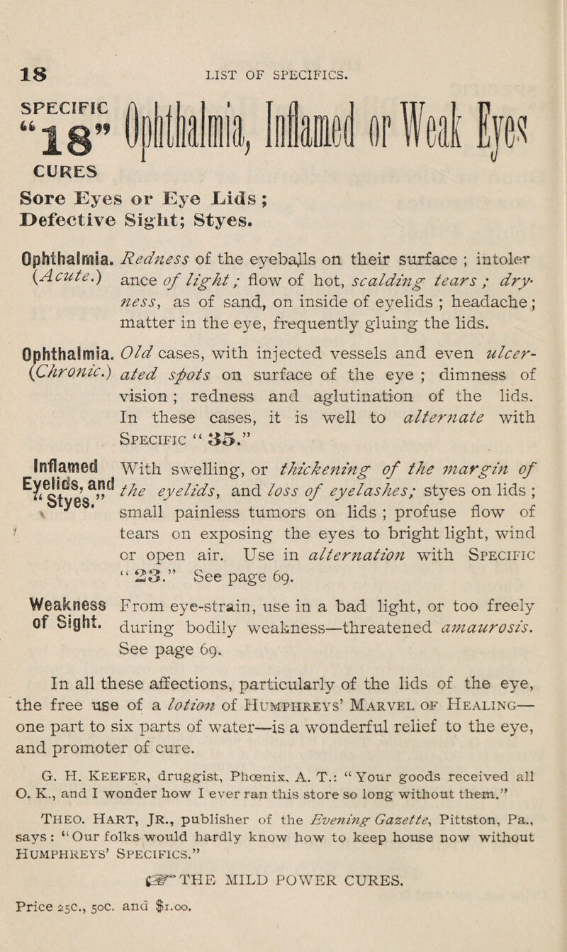 SPECIFIC CURES Sore Eyes or Eye Eids ; Defective Sight; Styes. Ophthalmia. Redness of the eyeballs on their surface ; intoler {Acute.) ance of light; flow of hot, scaldmg tears ; dry- ness, as of sand, on inside of eyelids ; headache; matter in the eye, frequently gduing the lids. Ophthalmia. Old cases, with injected vessels and even ulcer- chronic.) ated s^ots on surface of the eye ; dimness of vision ; redness and aglutination of the lids. In these cases, it is well to alternate with Specific “ 85.” Inflamed Eyelids, and * Styes.” With swelling, or thickening of the margin of the eyelids, and loss of eyelashes; styes on lids ; small painless tumors on lids ; profuse flow of tears on exposing the eyes to bright light, wind or open air. Use in alternation with Specific “ 23.” See page 69. Weakness From eye-strain, use in a bad light, or too freely of Ssght. during bodily weakness—threatened amaurosis. See page 69. In all these affections, particularly of the lids of the eye, the free use of a lotion of Humphreys’ Marvel of Healing— one part to six parts of water—is a wonderful relief to the eye, and promoter of cure. G. H. Keefer, druggist, Phoenix, A. T.: “Your goods received all O. K., and I wonder how I ever ran this store so long without them.” Theo. Hart, JR., publisher of the Evening Gazette, Pittston, Pa., says: “Our folks would hardly know how to keep house now without Humphreys’ Specifics.” CF’THE MILD POWER CURES.