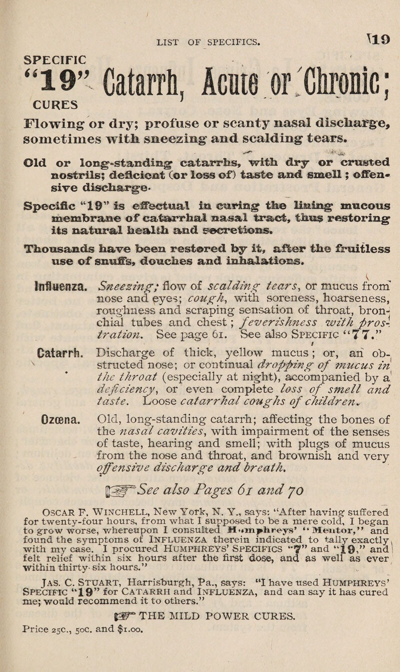 \19 SPECIFIC “19” Catarrh, Acute or . Chronic; CURES Flowing or dry; profuse or scanty nasal discharge, sometimes with sneezing and scalding tears. Old or long-standing catarrhs, with dry or crusted nostrils; deficient Cor loss of) taste and smell; offen¬ sive discharge. Specific “19” is effectual in curing the lining mucous membrane of catarrhal nasal tract, thus restoring its natural health and secretions. Thousands have been restored by it, after the fruitless use of snuffs, douches and inhalations. Influenza. Sneezing; flow of scalding tears, or mucus from nose and eyes; cough, with soreness, hoarseness, roughness and scraping sensation of throat, bron¬ chial tubes and chest ; feverishness with pros-, tration. See page 61. See also Specific “77.” J Catarrh. Discharge of thick, yellow mucus; or, ah ob¬ structed nose; or continual dropping of mucus in the throat (especially at night), accompanied by a deficiency, or even complete loss of smell and taste. Loose catarrhal coughs of children., Ozcena. Old, long-standing catarrh; affecting the bones of the nasal cavities, with impairment of the senses of taste, hearing and smell; with plugs of mucus from the nose and throat, and brownish and very offensive discharge and breath. ffiffSee also Pages 6i and jo OSCAR F. Winchell, New York, N. Y., says: “After having suffered for twenty-four hours, from what I supposed to be a mere cold, I began to grow worse, whereupon I consulted M'unj^hreys’ “Mentor,” and found the symptoms of Influenza therein indicated to tally exactly, with my case. I procured Humphreys’ Specifics ‘*7” and “19,” and! felt relief within six hours after the first dose, and as well as ever within thirty' six hours.” Jas. C. Stuart, Harrisburgh, Pa., says: “I have used Humphreys’ Specific “19” for Catarrh and Influenza, and can say it has cured me; would recommend it to others.” |gr” THE MILD POWER CURES.