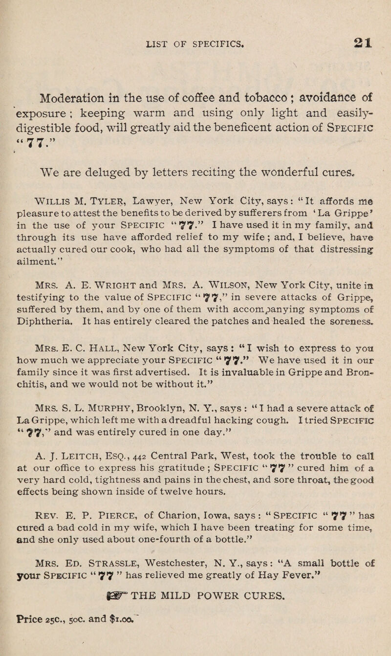 Moderation in the use of coffee and tobacco ; avoidance of exposure ; keeping warm and using only light and easily- digestible food, will greatly aid the beneficent action of Specific “77.” We are deluged by letters reciting the wonderful cures. Willis M. Tyler, Lawyer, New York City, says: “It affords me pleasure to attest the benefits to be derived by sufferers from ‘ La Grippe * in the use of your Specific “77-” I have used it in my family, and through its use have afforded relief to my wife; and, I believe, have actually cured our cook, who had all the symptoms of that distressing ailment.” Mrs. A. E. Wright and Mrs. A. Wilson, New York City, unite in testifying to the value of Specific “77,” severe attacks of Grippe, suffered by them, and by one of them with accompanying symptoms of Diphtheria. It has entirely cleared the patches and healed the soreness. Mrs. E. C. Hall, New York City, says: “I wish to express to you how much we appreciate your Specific “ 77.” We have used it in our family since it was first advertised. It is invaluable in Grippe and Bron¬ chitis, and we would not be without it.” Mrs. S. L. Murphy, Brooklyn, N. Y., says : “ I had a severe attack of La Grippe, which left me with a dreadful hacking cough. I tried Specific “77,” and was entirely cured in one day.” A. J. Leitch, Esq., 442 Central Park, West, took the trouble to call at our office to express his gratitude ; Specific “ 77 ” cured him of a very hard cold, tightness and pains in the chest, and sore throat, the good effects being shown inside of twelve hours. Rev. E. P. Pierce, of Charion, Iowa, says: “Specific “77” has cured a bad cold in my wife, which I have been treating for some time, and she only used about one-fourth of a bottle.” Mrs. Ed. Strassle, Westchester, N. Y., says: “A small bottle of your Specific “ 77 ” has relieved me greatly of Hay Fever.” THE MILD POWER CURES.
