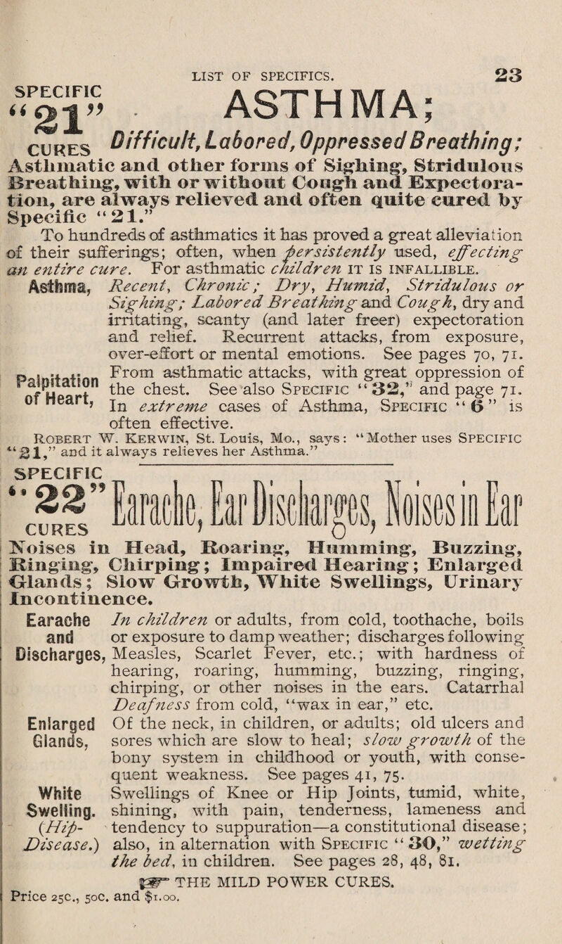 SPECIFIC a n&-i v 2r> . ASTHMA; cures Difficult, Labored, Oppressed Breathing; Asthmatic and other forms of Sighing-, Stridulous Breathing, with or without Cough and Expectora¬ tion, are always relieved and often quite cured by Specific “21.” To hundreds of asthmatics it has proved a great alleviation of their sufferings; often, when persistently used, effecting an entire cure. For asthmatic children it is infallible. Asthma, Palpitation of Heart, Recent, Chronic; Dry, Humid, Stridulous or Sighing; Labored Breathing and Cough, dry and irritating, scanty (and later freer) expectoration and relief. Recurrent attacks, from exposure, over-effort or mental emotions. See pages 70, 71. From asthmatic attacks, with great oppression of the chest. See also Specific “ 32,” and page 71. In extreme cases of Asthma, Specific “6” is often effective. Robert W. Kerwin, St. Louis, Mo., says: “Mother uses Specific “21,” and it always relieves her Asthma.” SPECIFIC ~ ‘•22”” CURES L Koises in Head, Roaring, Humming, Buzzing, Ringing, Chirping; Impaired Hearing; Enlarged Ohmds; Slow Growth, White Swellings, Urinary Incontinence. [ 111 taraene, tar disc Earache In children or adults, from cold, toothache, boils and or exposure to damp weather; discharges following Discharges, Measles, Scarlet Fever, etc.; with hardness of hearing, roaring, humming, buzzing, ringing, chirping, or other noises in the ears. Catarrhal Deafiiess from cold, “wax in ear,” etc. Enlarged Of the neck, in children, or adults; old ulcers and Glands, sores which are slow to heal; slow growth of the bony system in childhood or youth, with conse¬ quent weakness. See pages 41, 75. White Swellings of Knee or Hip Joints, tumid, white. Swelling, shining, with pain, tenderness, lameness and {Hip- tendency to suppuration—a constitutional disease; Disease.) also, in alternation with Specific “ 30,” wetting the bed, in children. See pages 28, 48, 81. THE MILD POWER CURES.