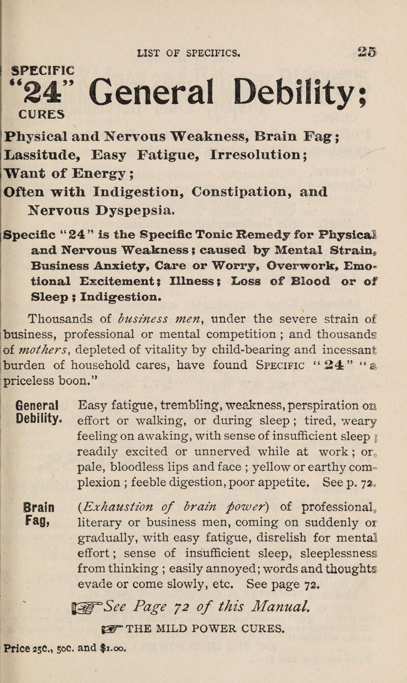 ! SPECIFIC “24” General Debility; CURES Physical and Nervous Weakness, Brain Fag; Lassitude, Easy Fatigue, Irresolution; Want of Energy; Often with Indigestion, Constipation, and Nervous Dyspepsia. I Specific “ 24 ” is the Specific Tonic Remedy for Physical and Nervous Weakness ; caused by Mental Strain* Business Anxiety, Care or Worry, Overwork, Emo¬ tional Excitement; Illness; Loss of Blood or of Sleep ; Indigestion. Thousands of business men, under the severe strain of business, professional or mental competition ; and thousands of mothers, depleted of vitality by child-bearing and incessant burden of household cares, have found Specific “24” “a priceless boon.” General Easy fatigue, trembling, weakness, perspiration os Debility. effort or walking, or during sleep ; tired, weary feeling on awaking, with sense of insufficient sleep i readily excited or unnerved while at work ; or„ pale, bloodless lips and face ; yellow or earthy com¬ plexion ; feeble digestion, poor appetite. See p. 72a Brain {Exhaustion of bram power) of professional^ Fag, literary or business men, coming on suddenly or gradually, with easy fatigue, disrelish for mental effort; sense of insufficient sleep, sleeplessness from thinking ; easily annoyed; words and thoughts evade or come slowly, etc. See page 72. Page 72 of this Manual. THE MILD POWER CURES.