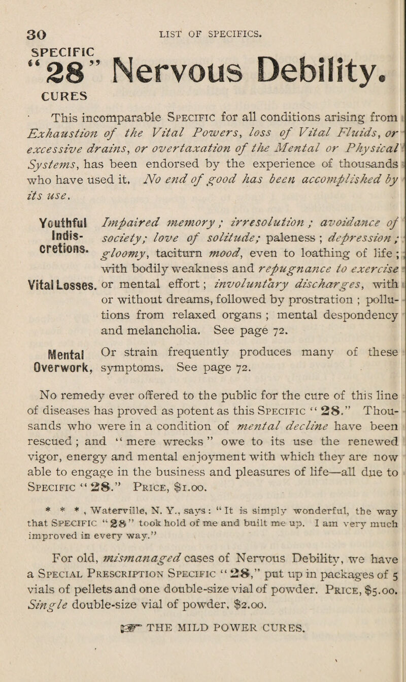 SP_ “28” Nervous Debility. CURES This incomparable Specific for all conditions arising from Exhaustion of the Vital Powers, loss of Vital Fluids, or excessive drains, or overtaxation of the Mental or Physical Systems, has been endorsed by the experience of thousands who have used it. No end of good has been accomplished by its use, Youthful Impaired memory ; irresolution ; avoidance of Indis- society; love of solitude; paleness; depression ; cretions. gloomy, taciturn mood, even to loathing of life ; with bodily weakness and repugnatice to exercise Vital Losses, or mental effort; involuntary discharges, with or without dreams, followed by prostration ; pollu¬ tions from relaxed organs ; mental despondency and melancholia. See page 72. Mental Or strain frequently produces many of these Overwork, symptoms. See page 72. No remedy ever offered to the public for the cure of this line of diseases has proved as potent as this Specific “28.” Thou¬ sands who were in a condition of mental decline have been rescued ; and “ mere wrecks ” owe to its use the renewed vigor, energy and mental enjoyment with which they are now able to engage in the business and pleasures of life—all due to Specific “ 28.” Price, $1.00. * * * , Waterville, N. Y., says: “It is simply wonderful, the way that SPECIFIC “ 28 ” took hold of mo and built me up. I am very much improved in every way.” For old, mismanaged cases of Nervous Debility, we have a Special Prescription Specific “28,” put up in packages of 5 vials of pellets and one double-size vial of powder. Price, $5.00. Single double-size vial of powder, $2.00.