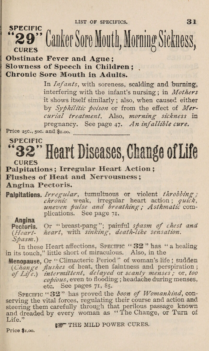 SPECIFIC 1 it CURES [ Obstinate Fever and Ague; Slowness of Speech in Children; Chronic Sore Mouth in Adults. In Infants, with soreness, scalding and burning* interfering with the infant’s nursing; in Mothers it shows itself similarly; also, when caused either by Syphilitic poison or from the effect of Mer¬ curial treatment. Also, morning sickness in pregnancy. See page 47. An infallible cure. Price 25c., 50c. and $1.00. _ SPECIFIC 32 Heart Diseases, Change ofLife CURES ; v Palpitations ; Irregular Heart Action ; Flushes of Heat and Nervousness ; Angina Pectoris. Palpitations. Irregular, tumultuous or violent throbbing; chronic weak, irregular heart action; quicks uneven pulse and breathing; Asthmatic com¬ plications. See page 71. Angina Pectoris. (Heart- Spasm.) Or “breast-pang”; painful spasm of chest and heart, with sinking, death-like sensation. In these Heart affections. Specific “ 32 ” has “ a healing in its touch,” little short of miraculous. Also, in the Menopause, Or “ Climacteric Period” of woman’s life ; sudden (Change flushes of heat, then faintness and perspiration; of Life.) intermittent, delayed or scanty menses ; or, too copious, even to flooding ; headache during menses, etc. See pages 71, 85. Specific “32” has proved the boon of Womankind, con¬ serving the vital forces, regulating their course and action and steering them carefully through that perilous passage known and dreaded by every woman as “ The Change, or Turn of Life ” THE MILD POWER CURES. Price $i.ooc