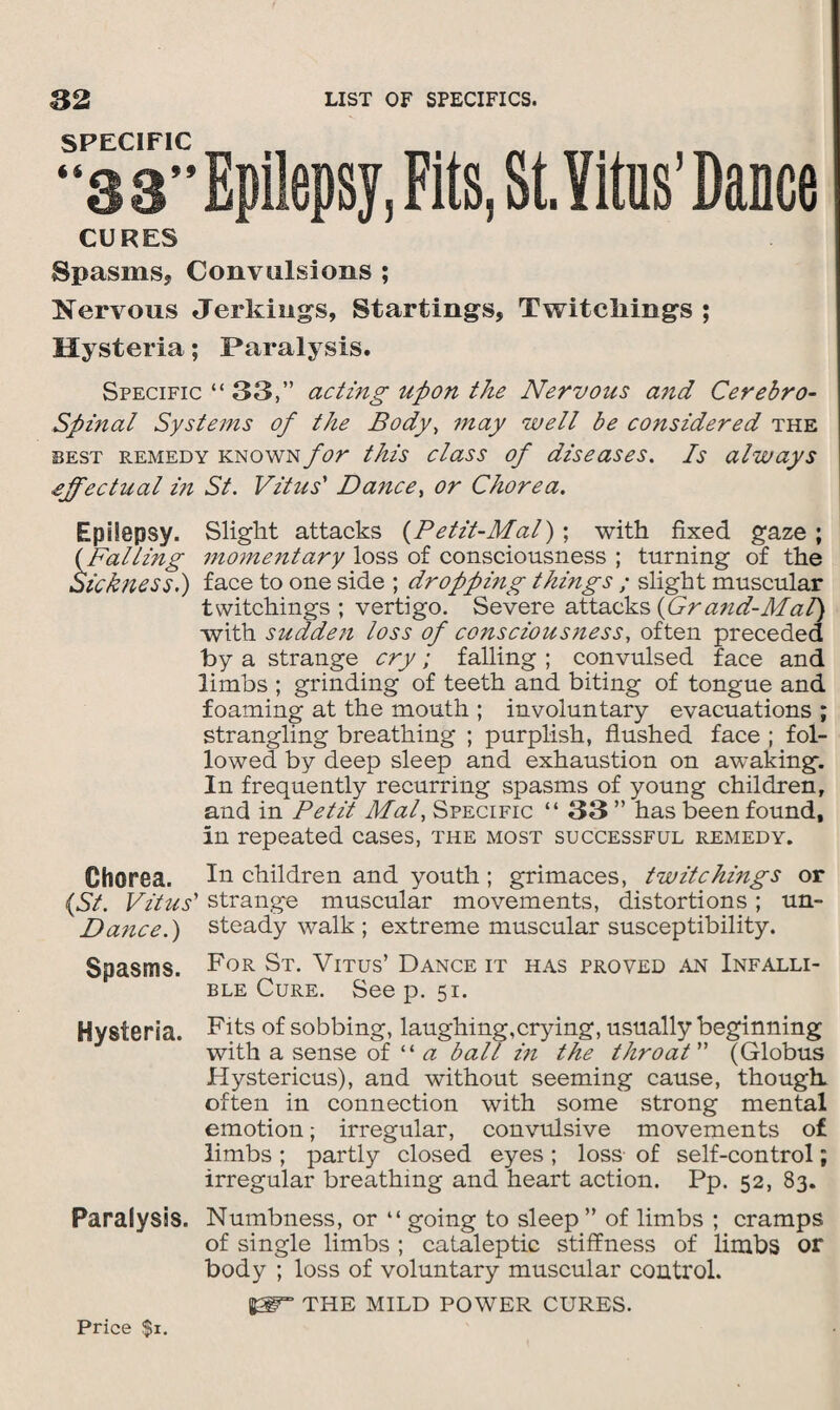SPECIFIC “38” Epilepsy, Fits, StYitns Dance CURES Spasms, Convulsions ; Nervous Jerkings, Startings, Twitcliings ; Hysteria; Paralysis. Specific “ 33,” acting upon the Nervous and Cerebro¬ spinal Systems of the Body, may well be considered the best remedy known for this class of diseases. Is always effectual i?i St. Vitus' Dance> or Chorea. Epilepsy. Slight attacks (Petit-Mal) ; with fixed gaze ; (Falling 7nome7itary loss of consciousness ; turning of the Sickness.) face to one side ; droppmg thmgs ; slight muscular twitchings ; vertigo. Severe attacks (Gra?id-Mal) with sudden loss of conscious7iess, often preceded by a strange cry; falling ; convulsed face and limbs ; grinding of teeth and biting of tongue and foaming at the mouth ; involuntary evacuations ; strangling breathing ; purplish, flushed face ; fol¬ lowed by deep sleep and exhaustion on awaking. In frequently recurring spasms of young children, and in Petit Mai, Specific “ 33 ” has been found, in repeated cases, the most successful remedy. Chorea, la children and youth ; grimaces, twite hmgs or (St. Vitus' strange muscular movements, distortions; un- Da7ice.) steady walk ; extreme muscular susceptibility. Spasms. For St. Vitus’ Dance it has proved an Infalli¬ ble Cure. See p. 51. Hysteria. Fits of sobbing, laughing,crying, usually beginning with a sense of “ a ball in the throat (Globus Hystericus), and without seeming cause, though, often in connection with some strong mental emotion; irregular, convulsive movements of limbs ; partly closed eyes ; loss of self-control; irregular breathing and heart action. Pp. 52, 83. Paralysis. Numbness, or “ going to sleep” of limbs ; cramps of single limbs ; cataleptic stiffness of limbs or body ; loss of voluntary muscular control. THE MILD POWER CURES. Price $1.