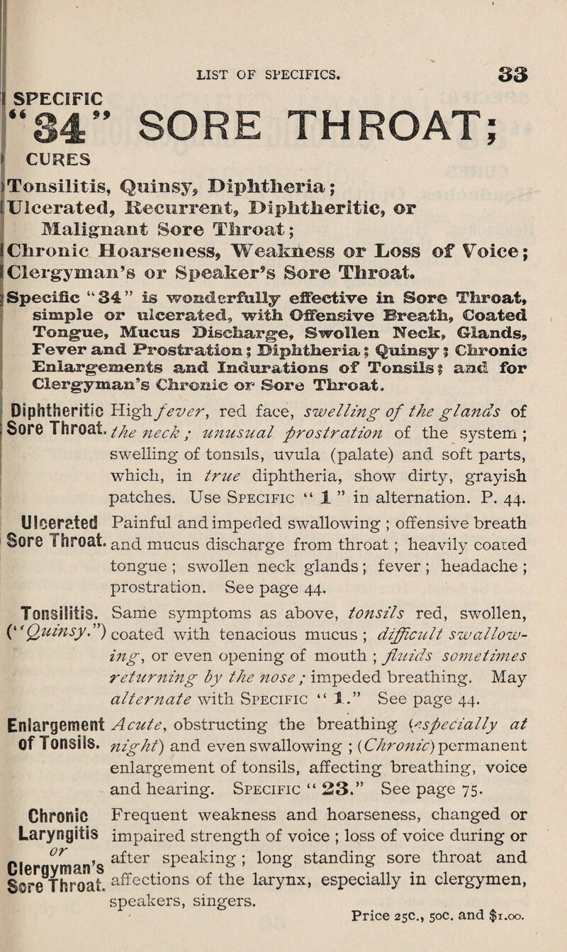 i ^pFriFir “84” SORE THROAT; l CURES jTonsilitis, Quinsy, Diphtheria; [Ulcerated, Recurrent, Diphtheritic, or Malignant Sore Throat; I Chronic Hoarseness, Weakness or Doss of Voice; 8 Clergyman’s or Speaker’s Sore Throat. ;i Specific “34” is wonderfully effective in Sore Throat, simple or ulcerated, with Offensive Breath, Coated Tongue, Mucus Discharge, Swollen Neck, Glands, Fever and Prostration; Diphtheria; Quinsy % Chronic Enlargements and Indurations of Tonsils % and for Clergyman’s Chronic or Sore Throat. Diphtheritic High fever, red face, swelling of the glands of , Sore Throat, the neck ; unusual prostration of the system; swelling of tonsils, uvula (palate) and soft parts, which, in true diphtheria, show dirty, grayish patches. Use Specific “ 1 ” in alternation. P. 44. Ulcerated Sore Throat. Tonsilitis. (*'Quinsy.”) Enlargement of Tonsils. Chronic Laryngitis or Clergyman’s Sore Throat Painful and impeded swallowing ; offensive breath and mucus discharge from throat ; heavily coaied tongue ; swollen neck glands ; fever ; headache ; prostration. See page 44. Same symptoms as above, tonsils red, swollen, coated with tenacious mucus ; difficult swallow¬ ing, or even opening of mouth ; fluids sometimes returning by the nose ; impeded breathing. May alternate with Specific “ 1See page 44. Acute, obstructing the breathing {especially at night) and even swallowing ; {Chronic)permanent enlargement of tonsils, affecting breathing, voice and hearing. Specific “ 23.” See page 75. Frequent weakness and hoarseness, changed or impaired strength of voice ; loss of voice during or after speaking; long standing sore throat and affections of the larynx, especially in clergymen, speakers, singers.