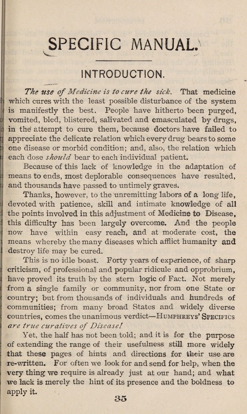 SPECIFIC MANUAL.'5 V. . INTRODUCTION. The use of Medicine is to cure the sick. That medicine which cures with the least possible disturbance of the system is manifestly the best. People have hitherto been purged, vomited, bled, blistered, salivated and emasculated by drugs, in the' attempt to cure them, because doctors have failed to appreciate the delicate relation which every drug bears to some one disease or morbid condition; and, also, the relation which each dose should bear to each individual patient. Because of this lack of knowledge in the adaptation of means to ends, most deplorable consequences have resulted, and thousands have passed to untimely graves. Thanks, however, to the unremitting labors of a long life, devoted with patience, skill and intimate knowledge of all the points involved in this adjustment of Medicine to Disease, this difficulty has been largely overcome. And the people now have within easy reach, and at moderate cost, the means whereby the many diseases which afflict humanity and destroy life may be cured. This is no idle boast. Forty years of experience, of sharp criticism, of professional and popular ridicule and opprobrium, have proved its truth by the stern logic of Fact. Not merely from a single family or community, nor from one State or country; but from thousands of individuals and hundreds of communities; from many broad States and widely diverse countries, comes the unanimous verdict—Humphreys’ Specifics are true curatives of Disease! Yet, the half has not been told; and it is for the purpose of extending the range of their usefulness still more widely that these pages of hints and directions for their use are re-written. For often we look for and send for help, when the very thing we require is already just at our hand; and what we lack is merely the hint of its presence and the boldness to apply it.