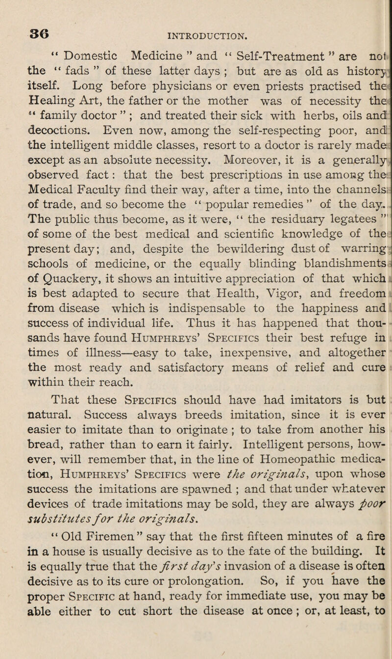 “ Domestic Medicine ” and “ Self-Treatment ” are not the “ fads ” of these latter days ; but are as old as history itself. Long before physicians or even priests practised the Healing Art, the father or the mother was of necessity the s‘ family doctor ” ; and treated their sick with herbs, oils and decoctions. Even now, among the self-respecting poor, and the intelligent middle classes, resort to a doctor is rarely made except as an absolute necessity. Moreover, it is a generally observed fact: that the best prescriptions in use among the: Medical Faculty find their way, after a time, into the channels!: of trade, and so become the “ popular remedies ” of the day. The public thus become, as it were, “ the residuary legatees of some of the best medical and scientific knowledge of the: present day; and, despite the bewildering dust of warring schools of medicine, or the equally blinding blandishments of Quackery, it shows an intuitive appreciation of that which is best adapted to secure that Health, Vigor, and freedom from disease which is indispensable to the happiness and success of individual life. Thus it has happened that thou¬ sands have found Humphreys’ Specifics their best refuge in times of illness—easy to take, inexpensive, and altogether the most ready and satisfactory means of relief and cure within their reach. That these Specifics should have had imitators is but natural. Success always breeds imitation, since it is ever easier to imitate than to originate ; to take from another his bread, rather than to earn it fairly. Intelligent persons, how¬ ever, will remember that, in the line of Homeopathic medica¬ tion, Humphreys’ Specifics were the originals, upon whose success the imitations are spawned ; and that under whatever devices of trade imitations may be sold, they are always foor substitutes for the originals. “ Old Firemen” say that the first fifteen minutes of a fire in a house is usually decisive as to the fate of the building. It is equally true that the first day's invasion of a disease is often decisive as to its cure or prolongation. So, if you have the proper Specific at hand, ready for immediate use, you may be able either to cut short the disease at once ; or, at least, to