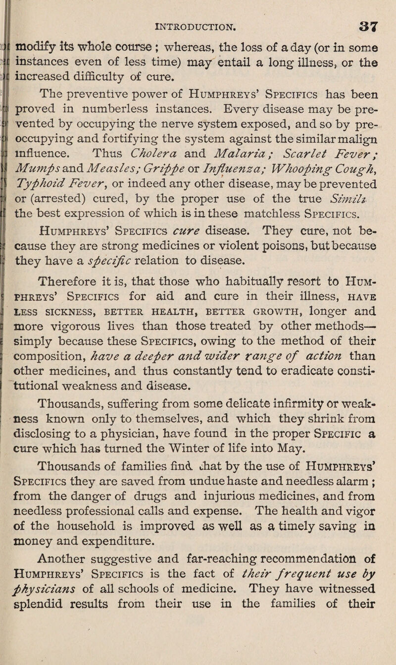 modify its whole course ; whereas, the loss of a day (or in some instances even of less time) may entail a long illness, or the increased difficulty of cure. The preventive power of Humphreys’ Specifics has been proved in numberless instances. Every disease may be pre¬ vented by occupying the nerve system exposed, and so by pre¬ occupying and fortifying the system against the similar malign influence. Thus Cholera and Malaria; Scarlet Fever; Mumps and Measles; Grippe or Influenza; Whooping Cough, Typhoid Fever, or indeed any other disease, may be prevented or (arrested) cured, by the proper use of the true Similt the best expression of which is in these matchless Specifics. Humphreys’ Specifics cure disease. They cure, not be¬ cause they are strong medicines or violent poisons, but because they have a specific relation to disease. Therefore it is, that those who habitually resort to Hum¬ phreys’ Specifics for aid and cure in their illness, have less sickness, better health, better growth, longer and more vigorous lives than those treated by other methods— simply because these Specifics, owing to the method of their composition, have a deeper and wider range of action than other medicines, and thus constantly tend to eradicate consti¬ tutional weakness and disease. Thousands, suffering from some delicate infirmity or weak¬ ness known only to themselves, and which they shrink from disclosing to a physician, have found in the proper Specific a cure which has turned the Winter of life into May. Thousands of families find chat by the use of Humphreys’ Specifics they are saved from undue haste and needless alarm ; from the danger of drugs and injurious medicines, and from needless professional calls and expense. The health and vigor of the household is improved as well as a timely saving in money and expenditure. Another suggestive and far-reaching recommendation of Humphreys’ Specifics is the fact of their frequent use by physicians of all schools of medicine. They have witnessed splendid results from their use in the families of their