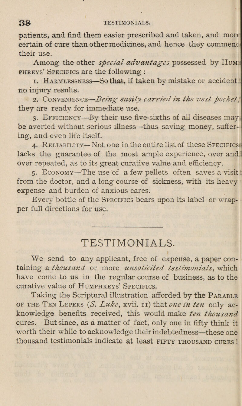 patients, and find them easier prescribed and taken, and mon certain of cure than other medicines, and hence they commenc their use. Among the other special advantages possessed by Hum phreys’ Specifics are the following : 1. Harmlessness—So that, if taken by mistake or accident, no injury results. 2. Convenience—Being easily carried in the vest pocket, they are ready for immediate use. 3. Efficiency—By their use five-sixths of all diseases may be averted without serious illness—thus saving money, suffer¬ ing, and even life itself. 4. Reliability—Not one in the entire list of these Specifics! lacks the guarantee of the most ample experience, over and. over repeated, as to its great curative value and efficiency. 5. Economy—The use of a few pellets often saves a visit from the doctor, and a long course of sickness, with its heavy expense and burden of anxious cares. Every bottle of the Specifics bears upon its label or wrap¬ per full directions for use. TESTIMONIALS. We send to any applicant, free of expense, a paper con¬ taining a thousand or more misolicited testimonials, which have come to us in the regular course of business, as to the curative value of Humphreys’ Specifics. Taking the Scriptural illustration afforded by the Parable of the Ten Lepers (S. Luke, xvii. 11) that one in te7i only ac¬ knowledge benefits received, this would make ten thousand cures. But since, as a matter of fact, only one in fifty think it worth their while to acknowledge their indebtedness—these one thousand testimonials indicate at least fifty thousand cures !