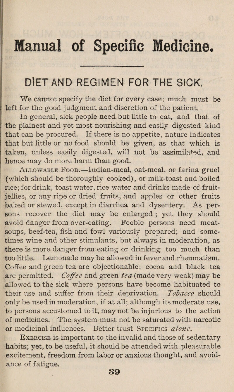 Manual of Specific Medicine. DIET AND REGIMEN FOR THE SICK. We cannot specify the diet for every case; much must be left for the good judgment and discretion of the patient. In general, sick people need but little to eat, and that of the plainest and yet most nourishing and easily digested kind that can be procured. If there is no appetite, nature indicates that but little or no food should be given, as that which is taken, unless easily digested, will not be assimilated, and hence may do more harm than good. Allowable Food.—Indian-meal, oat-meal, or farina gruel (which should be thoroughly cooked), or milk-toast and boiled rice; for drink, toast water, rice water and drinks made of fruit- jellies, or any ripe or dried fruits, and apples or other fruits baked or stewed, except in diarrhea and dysentery. As per¬ sons recover the diet may be enlarged ; yet they should avoid danger from over-eating. Feeble persons need meat- soups, beef-tea, fish and fowl variously prepared; and some¬ times wine and other stimulants, but always in moderation, as there is more danger from eating or drinking too much than too little. Lemonade may be allowed in fever and rheumatism. Coffee and green tea are objectionable; cocoa and black tea are permitted. Coffee and green tea (made very weak) may be allowed to the sick where persons have become habituated to their use and suffer from their deprivation. Tobacco should only be used in moderation, if at all; although its moderate use, to persons accustomed to it, may not be injurious to the action of medicines. The system must not be saturated with narcotic or medicinal influences. Better trust Specifics alone. Exercise is important to the invalid and those of sedentary habits; yet, to be useful, it should be attended with pleasurable excitement, freedom from labor or anxious thought, and avoid¬ ance of fatigue.