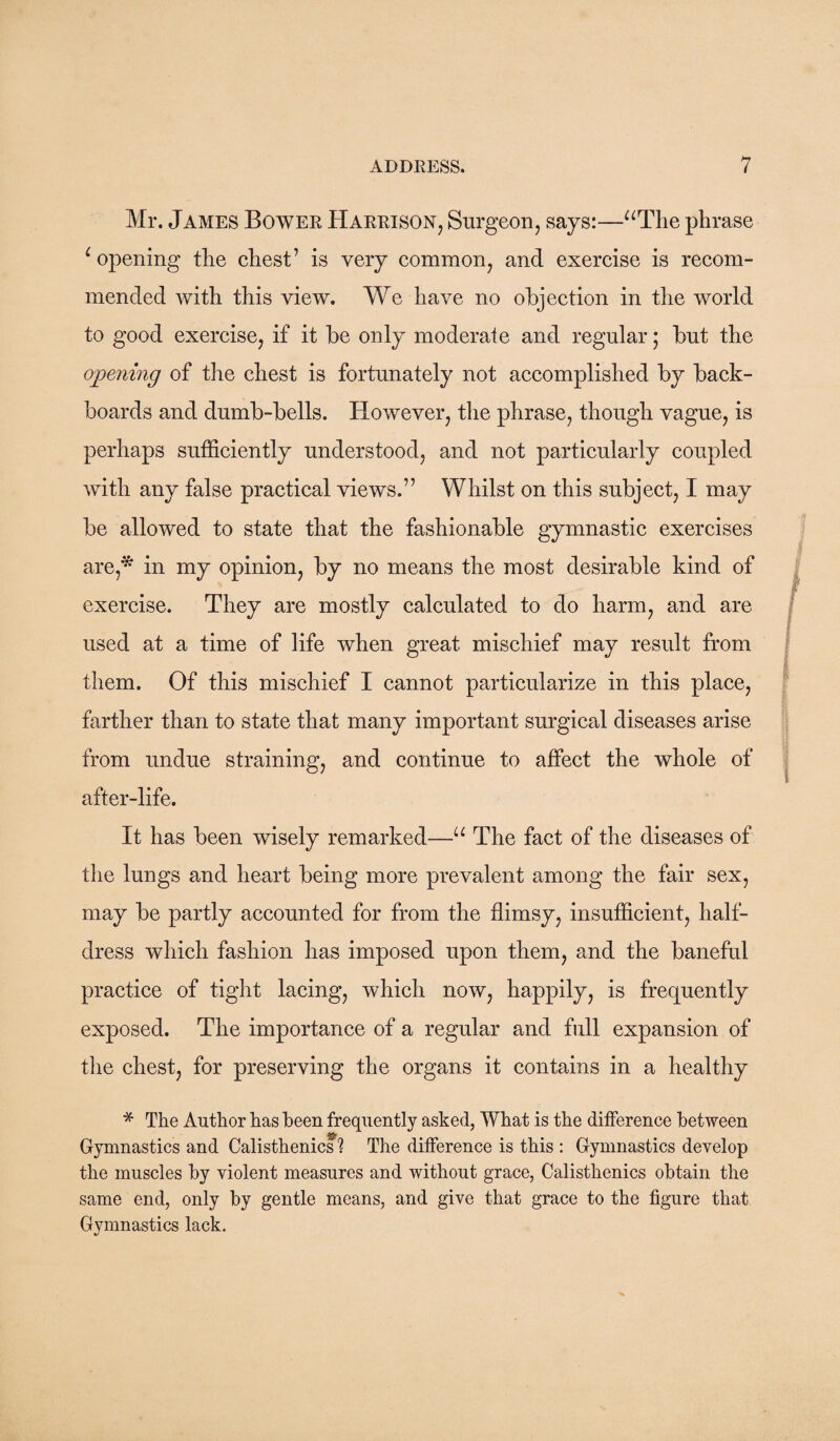 Mr. James Bower Harrison, Surgeon, says:—“The phrase e opening the chest’ is very common, and exercise is recom¬ mended with this view. We have no objection in the world to good exercise, if it be only moderate and regular; but the opening of the chest is fortunately not accomplished by back- boards and dumb-bells. However, the phrase, though vague, is perhaps sufficiently understood, and not particularly coupled with any false practical views.” Whilst on this subject, I may be allowed to state that the fashionable gymnastic exercises are,* in my opinion, by no means the most desirable kind of exercise. They are mostly calculated to do harm, and are used at a time of life when great mischief may result from them. Of this mischief I cannot particularize in this place, farther than to state that many important surgical diseases arise from undue straining, and continue to affect the whole of after-life. It has been wisely remarked—u The fact of the diseases of the lungs and heart being more prevalent among the fair sex, may be partly accounted for from the flimsy, insufficient, half¬ dress which fashion has imposed upon them, and the baneful practice of tight lacing, which now, happily, is frequently exposed. The importance of a regular and full expansion of the chest, for preserving the organs it contains in a healthy * The Author has been frequently asked, What is the difference between Gymnastics and Calisthenics ? The difference is this : Gymnastics develop the muscles by violent measures and without grace, Calisthenics obtain the same end, only by gentle means, and give that grace to the figure that Gymnastics lack.