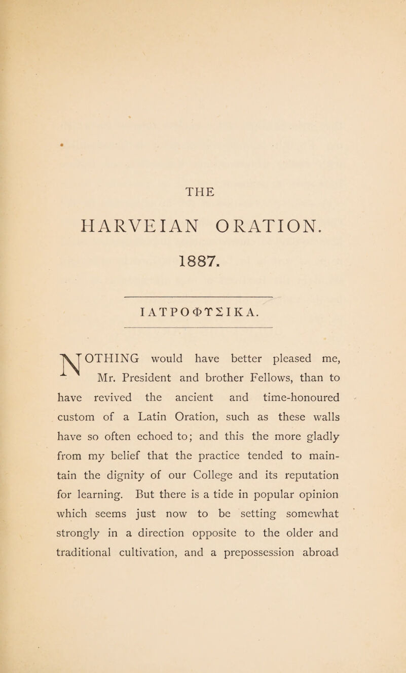 H ARVEIAN ORATION. 1887. IATPO^TXIKA. OTHING would have better pleased me, Mr. President and brother Fellows, than to have revived the ancient and time-honoured custom of a Latin Oration, such as these walls have so often echoed to; and this the more gladly from my belief that the practice tended to main¬ tain the dignity of our College and its reputation for learning. But there is a tide in popular opinion which seems just now to be setting somewhat strongly in a direction opposite to the older and traditional cultivation, and a prepossession abroad