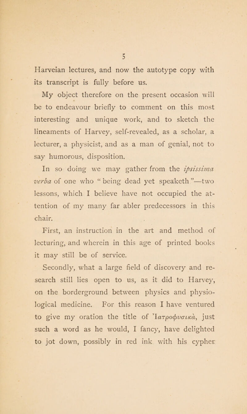 Harveian lectures, and now the autotype copy with its transcript is fully before us. My object therefore on the present occasion will be to endeavour briefly to comment on this most interesting and unique work, and to sketch the lineaments of Harvey, self-revealed, as a scholar, a lecturer, a physicist, and as a man of genial, not to say humorous, disposition. In so doing we may gather from the ipsissima verba of one who “ being dead yet speaketh ”—two lessons, which I believe have not occupied the at¬ tention of my many far abler predecessors in this chair. First, an instruction in the art and method of lecturing, and wherein in this age of printed books it may still be of service. Secondly, what a large field of discovery and re¬ search still lies open to us, as it did to Harvey, on the borderground between physics and physio¬ logical medicine. For this reason I have ventured to give my oration the title of ’larpocfrvcruca, just such a word as he would, I fancy, have delighted to jot down, possibly in red ink with his cypher
