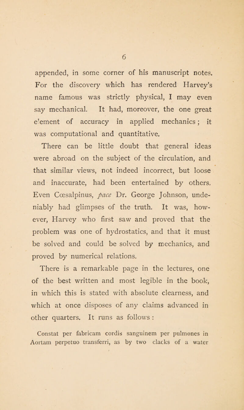 appended, in some corner of his manuscript notes. For the discovery which has rendered Harvey’s name famous was strictly physical, I may even say mechanical. It had, moreover, the one great e’ement of accuracy in applied mechanics; it was computational and quantitative. There can be little doubt that general ideas were abroad on the subject of the circulation, and that similar views, not indeed incorrect, but loose and inaccurate, had been entertained by others. Even Ccesalpinus, pace Dr. George Johnson, unde¬ niably had glimpses of the truth. It was, how¬ ever, Harvey who first saw and proved that the problem was one of hydrostatics, and that it must be solved and could be solved by mechanics, and proved by numerical relations. There is a remarkable page in the lectures, one of the best written and most legible in the book, in which this is stated with absolute clearness, and which at once disposes of any claims advanced in other quarters. It runs as follows : Constat per fabricam cordis sanguinem per pulmones in Aortam perpetuo transferri, as by two clacks of a water