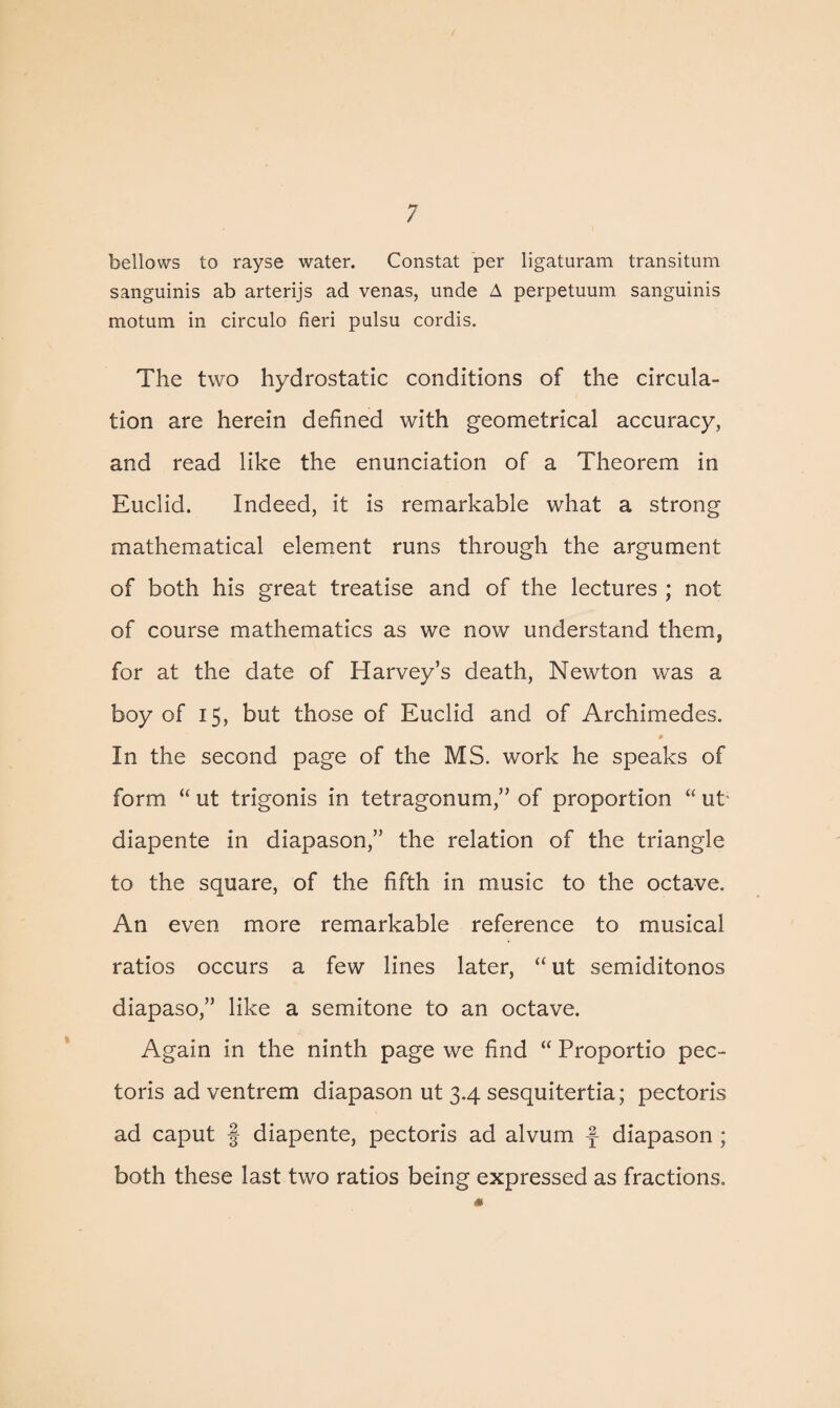 bellows to rayse water. Constat per ligaturam transitum sanguinis ab arterijs ad venas, unde A perpetuum sanguinis motum in circulo fieri pulsu cordis. The two hydrostatic conditions of the circula¬ tion are herein defined with geometrical accuracy, and read like the enunciation of a Theorem in Euclid. Indeed, it is remarkable what a strong mathematical element runs through the argument of both his great treatise and of the lectures ; not of course mathematics as we now understand them, for at the date of Harvey’s death, Newton was a boy of 15, but those of Euclid and of Archimedes. In the second page of the MS. work he speaks of form “ ut trigonis in tetragonum,” of proportion “ ut; diapente in diapason,” the relation of the triangle to the square, of the fifth in music to the octave. An even more remarkable reference to musical ratios occurs a few lines later, “ ut semiditonos diapaso,” like a semitone to an octave. Again in the ninth page we find “ Proportio pec¬ toris ad ventrem diapason ut 3.4 sesquitertia; pectoris ad caput § diapente, pectoris ad alvum f diapason ; both these last two ratios being expressed as fractions.