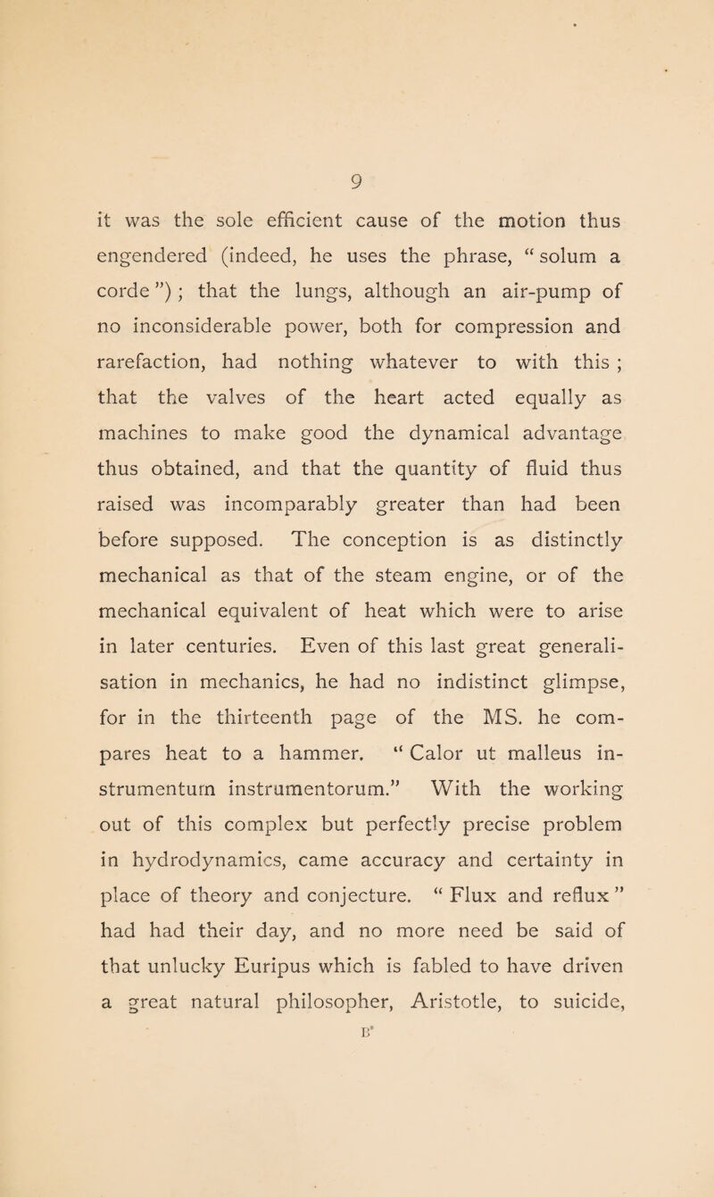 it was the sole efficient cause of the motion thus engendered (indeed, he uses the phrase, “ solum a corde ”); that the lungs, although an air-pump of no inconsiderable power, both for compression and rarefaction, had nothing whatever to with this ; that the valves of the heart acted equally as machines to make good the dynamical advantage thus obtained, and that the quantity of fluid thus raised was incomparably greater than had been before supposed. The conception is as distinctly mechanical as that of the steam engine, or of the mechanical equivalent of heat which were to arise in later centuries. Even of this last great generali¬ sation in mechanics, he had no indistinct glimpse, for in the thirteenth page of the MS. he com¬ pares heat to a hammer. “ Calor ut malleus in- strumenturn instrumentorum.” With the working out of this complex but perfectly precise problem in hydrodynamics, came accuracy and certainty in place of theory and conjecture. “Flux and reflux” had had their day, and no more need be said of that unlucky Euripus which is fabled to have driven a great natural philosopher, Aristotle, to suicide, B*