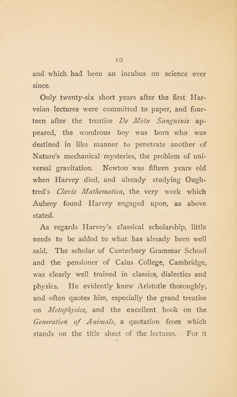 and which had been an incubus on science ever since. Only twenty-six short years after the first Har- veian lectures were committed to paper, and four¬ teen after the treatise De Motu Sanguinis ap¬ peared, the wondrous boy was born who was destined in like manner to penetrate another of Nature’s mechanical mysteries, the problem of uni¬ versal gravitation. Newton was fifteen years old when Harvey died, and already studying Ough- tred’s Clav is Mathematical the very work which Aubrey found Harvey engaged upon, as above stated. As regards Harvey’s classical scholarship, little needs to be added to what has already been well said. The scholar of Canterbury Grammar School and the pensioner of Caius College, Cambridge, was clearly well trained in classics, dialectics and physics. He evidently knew Aristotle thoroughly, und often quotes him, especially the grand treatise on Metaphysics, and the excellent book on the Generation of Animals, a quotation from which stands on the title sheet of the lectures. For it