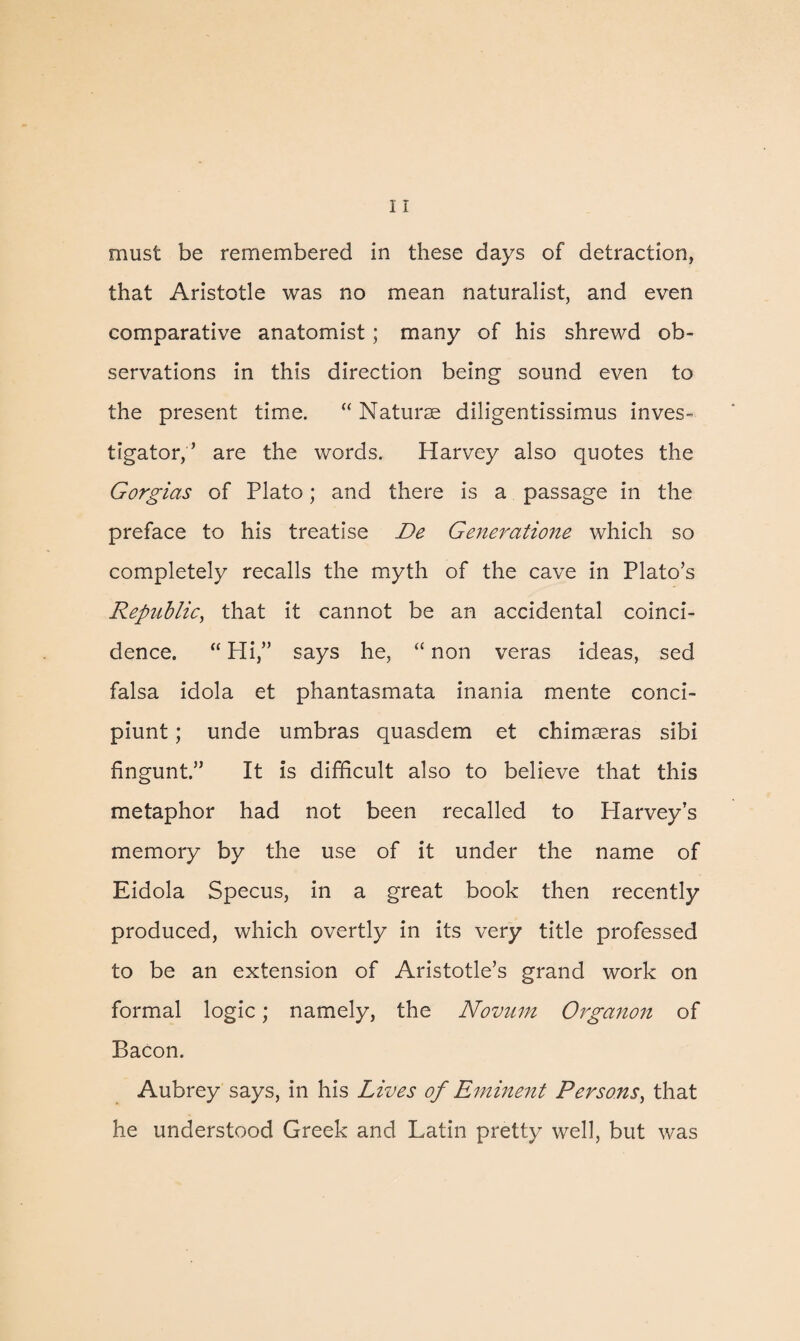 must be remembered in these days of detraction, that Aristotle was no mean naturalist, and even comparative anatomist; many of his shrewd ob¬ servations in this direction being sound even to the present time. “ Naturae diligentissimus inves¬ tigator, ’ are the words. Harvey also quotes the Gorgias of Plato; and there is a passage in the preface to his treatise De Generatioiie which so completely recalls the myth of the cave in Plato’s Republic, that it cannot be an accidental coinci¬ dence. “ Hi,” says he, “ non veras ideas, sed falsa idola et phantasmata mania mente conci- piunt; unde umbras quasdem et chimseras sibi fingunt.” It is difficult also to believe that this metaphor had not been recalled to Harvey’s memory by the use of it under the name of Eidola Specus, in a great book then recently produced, which overtly in its very title professed to be an extension of Aristotle’s grand work on formal logic; namely, the Novum Organon of Bacon. Aubrey says, in his Lives of Emine?it Persons, that he understood Greek and Latin pretty well, but was