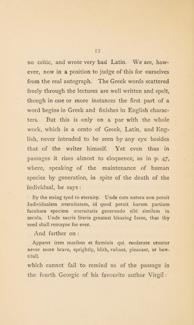 no critic, and wrote very bad Latin. We are, how¬ ever, now in a position to judge of this for ourselves from the real autograph. The Greek words scattered freely through the lectures are well written and spelt, though in one or more instances the first part of a word begins in Greek and finishes in English charac¬ ters. But this is only on a par with the whole work, which is a cento of Greek, Latin, and Eng¬ lish, never intended to be seen by any eye besides that of the writer himself. Yet even thus in passages it rises almost to eloquence, as in p. 47, where, speaking of the maintenance of human species by generation, in spite of the death of the individual, he says : By the string tyed to eternity. Unde cum natura non potuit Individualem seternitatem, id quod potuit harum partium facultate speciem asternitatis generando sibi similem in secula. Unde sacris literis greatest blessing Issue, that thy seed shall remayne for ever. And farther on : Apparet item maribus et fceminis qui moderate utuntur never more brave, sprightly, blith, valiant, pleasant, or bew- tifull. which cannot fail to remind us of the passage in the fourth Georgic of his favourite author Virgil: