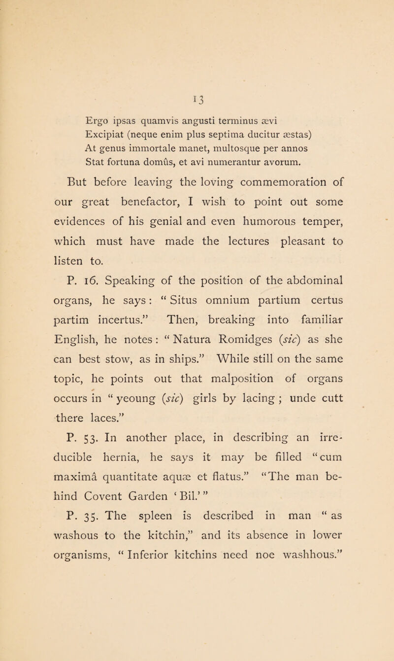 Ergo ipsas quamvis angusti terminus asvi Excipiat (neque enim plus septima ducitur sestas) At genus immortale manet, multosque per annos Stat fortuna domus, et avi numerantur avorum. But before leaving the loving commemoration of our great benefactor, I wish to point out some evidences of his genial and even humorous temper, which must have made the lectures pleasant to listen to. P. 16. Speaking of the position of the abdominal organs, he says: “ Situs omnium partium certus partim incertus.” Then, breaking into familiar English, he notes : “ Natura Romidges (sic) as she can best stow, as in ships.” While still on the same topic, he points out that malposition of organs occurs in “ yeoung (sic) girls by lacing ; unde cutt there laces.” P. 53. In another place, in describing an irre¬ ducible hernia, he says it may be filled “ cum maxima quantitate aquae et flatus.” “The man be¬ hind Covent Garden ‘ Bil.’ ” P. 35. The spleen is described in man “ as washous to the kitchin,” and its absence in lower organisms, “ Inferior kitchins need noe washhous.”