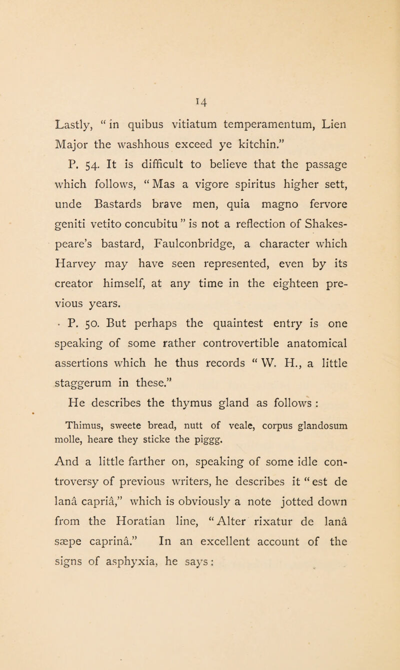 Lastly, “ in quibus vitiatum temperamentum, Lien Major the washhous exceed ye kitchin.” P. 54. It is difficult to believe that the passage which follows, “ Mas a vigore spiritus higher sett, unde Bastards brave men, quia magno fervore geniti vetito concubitu ” is not a reflection of Shakes¬ peare’s bastard, Faulconbridge, a character which Harvey may have seen represented, even by its creator himself, at any time in the eighteen pre¬ vious years. • P. 50. But perhaps the quaintest entry is one speaking of some rather controvertible anatomical assertions which he thus records “ W. H., a little staggerum in these.” He describes the thymus gland as follows : Thimus, sweete bread, nutt of veale, corpus glandosum molle, heare they sticke the piggg. And a little farther on, speaking of some idle con¬ troversy of previous writers, he describes it “ est de lana capria,” which is obviously a note jotted down from the Horatian line, “ Alter rixatur de lana saepe caprina.” In an excellent account of the signs of asphyxia, he says: