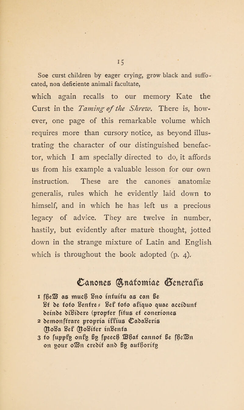 IS Soe curst children by eager crying, grow black and suffo¬ cated, non deficiente animali facilitate, which again recalls to our memory Kate the Curst in the Taming of the Shrew. There is, how¬ ever, one page of this remarkable volume which requires more than cursory notice, as beyond illus¬ trating the character of our distinguished benefac¬ tor, which I am specially directed to do, it affords us from his example a valuable lesson for our own instruction. These are the canones anatomise generalis, rules which he evidently laid down to himself, and in which he has left us a precious legacy of advice. They are twelve in number, hastily, but evidently after mature thought, jotted down in the strange mixture of Latin and English which is throughout the book adopted (p. 4). Cdnonee @-ndfomtde (Brnrafts 1 ff5eS5 as mucf$ Hno tnfutfu as can Be Hi be toto Centre * Bef toto afiquo quae acctbunf betnbe biHibere (propter ftfus et conejrtones 2 bemonftrare propria tfftus £aba£eris QtoBa 8ef (Jtofttter tnBenta 3 to fuppfp ortfp Bp fpeec# S^Bat cannot Be fBel^n on pour o3Bn crebit anb Bp autBoritp