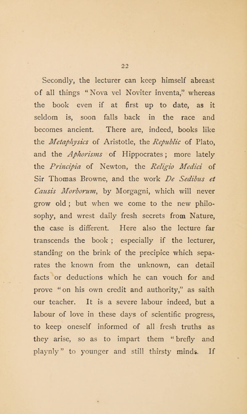 Secondly, the lecturer can keep himself abreast of all things “Nova vel Noviter inventa,” whereas the book even if at first up to date, as it seldom is, soon falls back in the race and becomes ancient. There are, indeed, books like the Metaphysics of Aristotle, the Republic of Plato, and the Aphorisms of Hippocrates; more lately the Principia of Newton, the Religio Medici of Sir Thomas Browne, and the work De Sedibus et Causis Morborum, by Morgagni, which will never grow old ; but when we come to the new philo¬ sophy, and wrest daily fresh secrets from Nature, the case is different. Here also the lecture far transcends the book ; especially if the lecturer, standing on the brink of the precipice which sepa¬ rates the known from the unknown, can detail facts or deductions which he can vouch for and prove “ on his own credit and authority,” as saith our teacher. It is a severe labour indeed, but a labour of love in these days of scientific progress, to keep oneself informed of all fresh truths as they arise, so as to impart them “ brefly and playnly ” to younger and still thirsty minds. If