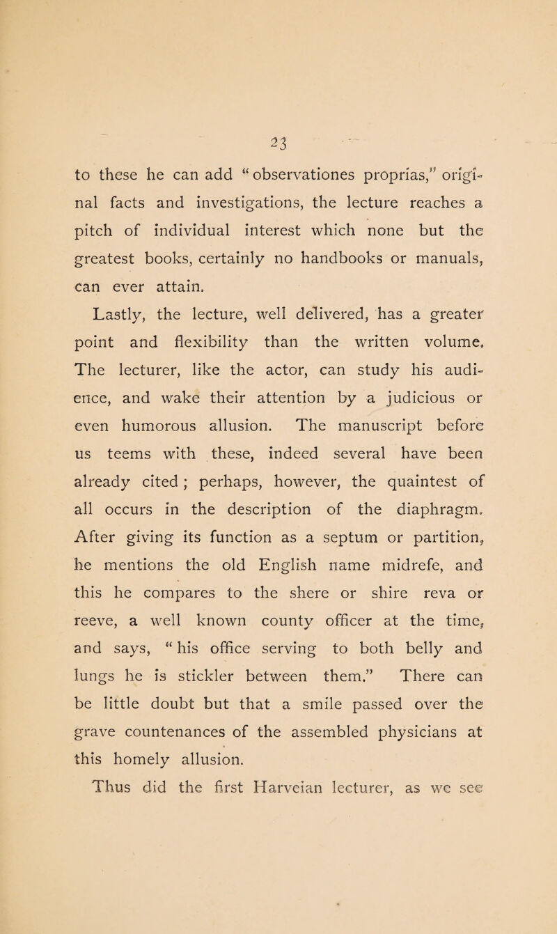 to these he can add “ observationes proprias,” origi¬ nal facts and investigations, the lecture reaches a pitch of individual interest which none but the greatest books, certainly no handbooks or manuals, can ever attain. Lastly, the lecture, well delivered, has a greater point and flexibility than the written volume. The lecturer, like the actor, can study his audi¬ ence, and wake their attention by a judicious or even humorous allusion. The manuscript before us teems with these, indeed several have been already cited; perhaps, however, the quaintest of all occurs in the description of the diaphragm. After giving its function as a septum or partition, he mentions the old English name miclrefe, and this he compares to the shere or shire reva or reeve, a well known county officer at the time, and says, “ his office serving to both belly and lungs he is stickler between them.” There can be little doubt but that a smile passed over the grave countenances of the assembled physicians at this homely allusion. Thus did the first Harveian lecturer, as we see